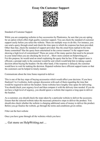 Essay On Customer Support
Standard of Customer Support
While you are comparing websites to buy accessories by Plantronics, be sure that you are opting
for an option which offers high quality customer support. You can check the standard of customer
support easily before you select the website. There are multiple ways to do this. For instance, you
can send a query through email and check the time span in which the response has been provided.
Other than that, check the standard of support provided. Has the email been replied in the time
frame committed? Has the query been entertained in the correct manner? Is the support team
showing a high level of commitment? These are some of the many queries that need to be present
in your mind when you are checking the level of ... Show more content on Helpwriting.net ...
For this purpose, he would send an email explaining the query that he has. If the support team is
efficient, a prompt reply to the customer would be sent which would help him in taking a quick
decision about buying the headset. On the other hand, if the response is delayed, the customer
would have to wait for making the decision. Reputed websites have efficient support teams so that
the customers can be helped in timely manner.
Communicate about the time frame required to deliver
This is one of the key steps of buying accessories which would affect your decision. If you have
finalized 3 to 4 websites, hold a proper discussion with each of them regarding the time that
would be required to deliver the headset. Some websites have lengthy time spans for delivering.
You should check your urgency level and then compare it with the delivery time needed. If you do
not have a high level of urgency, you should ignore a website that requires a long span to deliver
the headset.
As a customer, you should check the steps taken by a particular website to deliver the accessory.
Ensure that the selected website takes the necessary protective steps to deliver the product. You
should also check whether the website is charging additional sums of money to deliver the product.
Before you go finalize the website, go through the terms and conditions given online.
Filter out the best website
Once you have gone through all the websites which you have
... Get more on HelpWriting.net ...
 
