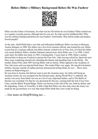 Before Hitler s Military Background Before He Was Fuehrer
Hitler was the Fuhrer of Germany. So what was his life before he was Fuehrer? Hitler started out
as a regular everyday person, although later he was not. So what was his childhood like? Why
was his military background before he was Fuehrer? And finally, Why did he loathe and despise
Jewish people?
At the start, Adolf Hitler had a very bad, and influential childhood. Hitler was born in Braunau,
Austria Hungary in 1889. His father was a low level customs official, and wanted his son, Hitler,
to join him as a customs official, but Hitler instead, wished to be in Fine Arts, of which his father
very much disliked. Hitler s brother Edmund, passed away when Hitler was 11 in 1900. 3 short
years later, his father also died, in 1903. Consequently, 2 years later in 1905, Hitler s mother
allowed him to drop out of school to pursue the Fine Arts. After leaving school he, Spent the next
three years wandering around Linz attending the theater and spending time in the library . His
mother, Klara Polzl, died 1907 leaving Hitler with no family. Hitler applied to the Academy of
Fine Arts twice and was rejected both times. This made Hitler very angry. He stayed in homeless
shelters, because outside of orphan pension and postcard selling funds, he was ... Show more
content on Helpwriting.net ...
He was born in Austria, but did not want to join the Austrian army. So while still being an
Austrian citizen, he was accepted into the German army, during World War I s outbreak. He
mostly was away from battle, but was at a lot of very important battles, and at The Battle of
Somme was wounded. For that he was decorated for bravery, earning both the Iron Cross First
Class, and the Black Wound Badge. Hitler was furious at the end of the war, both by defeat, and
the degrading, Treaty of Versailles. It didn t help that Hitler was also mad, since the treaty was
made by the government, in a way that made Hitler think they were weak for doing
... Get more on HelpWriting.net ...
 