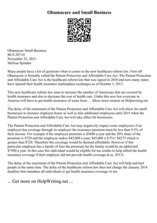 Obamacare and Small Business
Obamacare Small Business
BUS 207 01
November 25, 2013
Melissa Spinden
Many people have a lot of questions when it comes to the new healthcare reform law. First off
Obamacare is formally called the Patient Protection and Affordable Care Act. The Patient Protection
and Affordable Care Act is the healthcare reform law that was signed in 2010 and now many states
have opened their health insurance marketplace exchanges as of October 1, 2013.
This new healthcare reform law aims to increase the number of Americans that are covered by
health insurance and also to decrease the cost of health care. Under this new law everyone in
America will have to get health insurance of some form. ... Show more content on Helpwriting.net
...
The delay of the enactment of the Patient Protection and Affordable Care Act will allow for small
businesses to increase employee hours as well as hire additional employees until 2015 when the
Patient Protection and Affordable Care Act will take affect for businesses.
The Patient Protection and Affordable Care Act may negatively impact some employees; if an
employee has coverage through its employer the insurance premium must be less than 9.5% of
their income. For example if the employee premium is $3600 a year and the 20% share of the
premium is $720 and the employee makes $45,000 a year; $45,000 x 9.5%= $4275 which is
greater than $720. Therefore this coverage would be deemed affordable. However if this
particular employee has a family of four the premium for the family would be an additional
$7500 a year. In this case this individual would be eligible for tax credits to help afford the health
insurance coverage if their employer did not provide health coverage (Lee, 2013).
The delay of the enactment of the Patient Protection and Affordable Care Act will help and hurt
people at the same time. The delay of the healthcare reform law does not change the January 2014
deadline that mandates all individuals to get health insurance coverage or tax
... Get more on HelpWriting.net ...
 