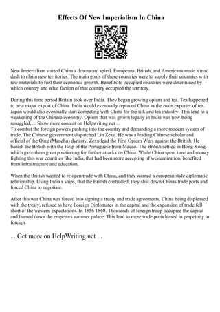 Effects Of New Imperialism In China
New Imperialism started China s downward spiral. Europeans, British, and Americans made a mad
dash to claim new territories. The main goals of these countries were to supply their countries with
raw materials to fuel their economic growth. Benefits to occupied countries were determined by
which country and what faction of that country occupied the territory.
During this time period Britain took over India. They began growing opium and tea. Tea happened
to be a major export of China. India would eventually replaced China as the main exporter of tea.
Japan would also eventually start competing with China for the silk and tea industry. This lead to a
weakening of the Chinese economy. Opium that was grown legally in India was now being
smuggled, ... Show more content on Helpwriting.net ...
To combat the foreign powers pushing into the country and demanding a more modern system of
trade, The Chinese government dispatched Lin Zexu. He was a leading Chinese scholar and
official of the Qing (Manchu) dynasty. Zexu lead the First Opium Wars against the British. He
banish the British with the Help of the Portuguese from Macao. The British settled in Hong Kong,
which gave them great positioning for further attacks on China. While China spent time and money
fighting this war countries like India, that had been more accepting of westernization, benefited
from infrastructure and education.
When the British wanted to re open trade with China, and they wanted a european style diplomatic
relationship. Using India s ships, that the British controlled, they shut down Chinas trade ports and
forced China to negotiate.
After this war China was forced into signing a treaty and trade agreements. China being displeased
with the treaty, refused to have Foreign Diplomates in the capital and the expansion of trade fell
short of the western expectations. In 1856 1860. Thousands of foreign troop occupied the capital
and burned down the emperors summer palace. This lead to more trade ports leased in perpetuity to
foreign
... Get more on HelpWriting.net ...
 
