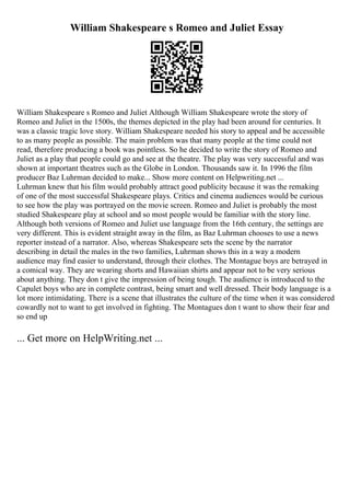 William Shakespeare s Romeo and Juliet Essay
William Shakespeare s Romeo and Juliet Although William Shakespeare wrote the story of
Romeo and Juliet in the 1500s, the themes depicted in the play had been around for centuries. It
was a classic tragic love story. William Shakespeare needed his story to appeal and be accessible
to as many people as possible. The main problem was that many people at the time could not
read, therefore producing a book was pointless. So he decided to write the story of Romeo and
Juliet as a play that people could go and see at the theatre. The play was very successful and was
shown at important theatres such as the Globe in London. Thousands saw it. In 1996 the film
producer Baz Luhrman decided to make... Show more content on Helpwriting.net ...
Luhrman knew that his film would probably attract good publicity because it was the remaking
of one of the most successful Shakespeare plays. Critics and cinema audiences would be curious
to see how the play was portrayed on the movie screen. Romeo and Juliet is probably the most
studied Shakespeare play at school and so most people would be familiar with the story line.
Although both versions of Romeo and Juliet use language from the 16th century, the settings are
very different. This is evident straight away in the film, as Baz Luhrman chooses to use a news
reporter instead of a narrator. Also, whereas Shakespeare sets the scene by the narrator
describing in detail the males in the two families, Luhrman shows this in a way a modern
audience may find easier to understand, through their clothes. The Montague boys are betrayed in
a comical way. They are wearing shorts and Hawaiian shirts and appear not to be very serious
about anything. They don t give the impression of being tough. The audience is introduced to the
Capulet boys who are in complete contrast, being smart and well dressed. Their body language is a
lot more intimidating. There is a scene that illustrates the culture of the time when it was considered
cowardly not to want to get involved in fighting. The Montagues don t want to show their fear and
so end up
... Get more on HelpWriting.net ...
 