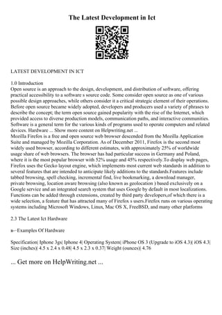 The Latest Development in Ict
LATEST DEVELOPMENT IN ICT
1.0 Introduction
Open source is an approach to the design, development, and distribution of software, offering
practical accessibility to a software s source code. Some consider open source as one of various
possible design approaches, while others consider it a critical strategic element of their operations.
Before open source became widely adopted, developers and producers used a variety of phrases to
describe the concept; the term open source gained popularity with the rise of the Internet, which
provided access to diverse production models, communication paths, and interactive communities.
Software is a general term for the various kinds of programs used to operate computers and related
devices. Hardware ... Show more content on Helpwriting.net ...
Mozilla Firefox is a free and open source web browser descended from the Mozilla Application
Suite and managed by Mozilla Corporation. As of December 2011, Firefox is the second most
widely used browser, according to different estimates, with approximately 25% of worldwide
usage share of web browsers. The browser has had particular success in Germany and Poland,
where it is the most popular browser with 52% usage and 45% respectively.To display web pages,
Firefox uses the Gecko layout engine, which implements most current web standards in addition to
several features that are intended to anticipate likely additions to the standards.Features include
tabbed browsing, spell checking, incremental find, live bookmarking, a download manager,
private browsing, location aware browsing (also known as geolocation ) based exclusively on a
Google service and an integrated search system that uses Google by default in most localizations.
Functions can be added through extensions, created by third party developers,of which there is a
wide selection, a feature that has attracted many of Firefox s users.Firefox runs on various operating
systems including Microsoft Windows, Linux, Mac OS X, FreeBSD, and many other platforms
2.3 The Latest Ict Hardware
в–·Examples Of Hardware
Specification| Iphone 3gs| Iphone 4| Operating System| iPhone OS 3 (Upgrade to iOS 4.3)| iOS 4.3|
Size (inches)| 4.5 x 2.4 x 0.48| 4.5 x 2.3 x 0.37| Weight (ounces)| 4.76
... Get more on HelpWriting.net ...
 