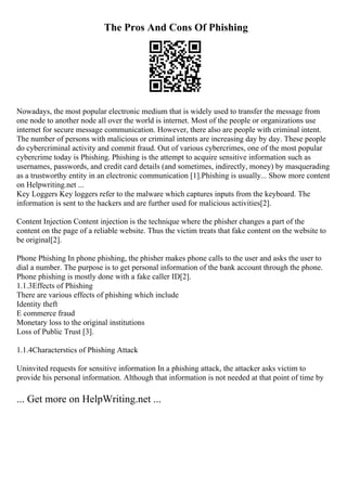 The Pros And Cons Of Phishing
Nowadays, the most popular electronic medium that is widely used to transfer the message from
one node to another node all over the world is internet. Most of the people or organizations use
internet for secure message communication. However, there also are people with criminal intent.
The number of persons with malicious or criminal intents are increasing day by day. These people
do cybercriminal activity and commit fraud. Out of various cybercrimes, one of the most popular
cybercrime today is Phishing. Phishing is the attempt to acquire sensitive information such as
usernames, passwords, and credit card details (and sometimes, indirectly, money) by masquerading
as a trustworthy entity in an electronic communication [1].Phishing is usually... Show more content
on Helpwriting.net ...
Key Loggers Key loggers refer to the malware which captures inputs from the keyboard. The
information is sent to the hackers and are further used for malicious activities[2].
Content Injection Content injection is the technique where the phisher changes a part of the
content on the page of a reliable website. Thus the victim treats that fake content on the website to
be original[2].
Phone Phishing In phone phishing, the phisher makes phone calls to the user and asks the user to
dial a number. The purpose is to get personal information of the bank account through the phone.
Phone phishing is mostly done with a fake caller ID[2].
1.1.3Effects of Phishing
There are various effects of phishing which include
Identity theft
E commerce fraud
Monetary loss to the original institutions
Loss of Public Trust [3].
1.1.4Characterstics of Phishing Attack
Uninvited requests for sensitive information In a phishing attack, the attacker asks victim to
provide his personal information. Although that information is not needed at that point of time by
... Get more on HelpWriting.net ...
 