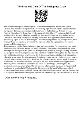 The Pros And Cons Of The Intelligence Cycle
Now that the five steps of the Intelligence Cycle have been explored, the new Intelligence
Division must be staffed with personnel. The following eight positions will be created with some
having more than one person assigned: (1) Supervisor of the Intelligence Division, (2) Lead
Analyst, (3) Analyst, (4) Researcher, (5) Geospatial, (6) Link Chart, (7) Liaison, and (8) Social
Media Analyst. The supervisor is responsible for the overall division and reports directly to the
Director of Emergency Management. Staffing the division with appropriate personality types
posses a key aspect of this job. For example, a mixture of competitive Reds, caring Yellows, team
oriented Blues, and organized Greens must be included within the organization... Show more
content on Helpwriting.net ...
The advantages resulting from this incorporation are immeasurable. For example, during a major
hurricane the Social Media Analyst can monitor information involving trapped survivors, areas
needing water, damaged traffic lights, and damaged roads. Moreover, in major flooding situations,
the geospatial personnel can provide real time pictures of flood levels throughout the city. Thus, not
only will this incorporation save lives, but it will also reduce the amount of property damage that
otherwise would occur. The disadvantages of this incorporation are that existing personnel may feel
threatened by the change, that others will argue that it is too expensive and not worth the monetary
expenditure, and that some may feel it simply will not work better than the existing procedures.
Another potential drawback is failure to avoid biases and mind traps. One example is the
confirmation bias or primacy effect. This occurs when all evidence is examined in the context of
confirming an existing belief. Unfortunately, this occurred in the Iraq WMD scenario whereby
everyone thought the weapons already existed and ignored intelligence to the contrary. Another bias
is group think. In this situation everyone feels that the majority is right, and no one wants to offer a
... Get more on HelpWriting.net ...
 