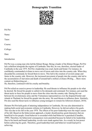 Demographic Transition
Pol Pot
Name:
Tutor:
Course:
College:
Date:
Introduction
Pol Pot was a young man who led the Khmer Rouge. Being a leader of the Khmer Rouge, Pol Pot
led a rebellion alongside the regime of Cambodia. Due this, he was, therefore, elected leader of
Cambodia in the year 1975. Pol Pot s leadership was cruel, harsh and brutal. For instance, he
confidently commanded civilians to move out of towns and cities into the country side. When they
discarded his command, he forced them to move. This led to the creation of several camps and
farms in the country side. However, the increased movement of people into the country side led to
the accumulation of starvation and death of around half a million civilians (Weltig, ... Show more
content on Helpwriting.net ...
He, therefore, continued with his cruelty and brutality.
Pol Pot relied on coercive power in leadership. He used threats to influence his people to do what
he desired. He forced his people to submit to his demands and command. For instance, pot used the
threat tactic to force his people to move from the cities into the country side. During the war
between his revolutionary army and the Vietnamese representatives over the disputed border and
islands in Thailand, he forced his people into the army. He used threats to influence them. Similarly,
Pot also used the threat tactic to influence young teenagers to remain his followers (Ganeri, 2010).
Dictator Pol Pot held goals of attaining independence in Cambodia. He was also determined in
making both social and economic reforms in Cambodia. However, he did not achieve his goals.
This was due to his fall in the year 1978. The effects of his poor leadership were the major causes
of his fall. Based on the behaviorism approach, a leader should portray good characters that are
beneficial to his people. Good behavior is rewarded while bad behavior is punished (Chandler,
1999). Therefore, his behavioral consequences were punished because he failed in his leadership.
Due to his harsh and brutal leadership, revolts were made against him. As a result, he lost power
before achieving his goals. Therefore, good leadership traits and behavior would lead pol to
achieving
 