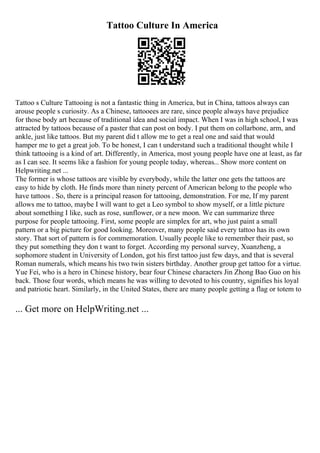 Tattoo Culture In America
Tattoo s Culture Tattooing is not a fantastic thing in America, but in China, tattoos always can
arouse people s curiosity. As a Chinese, tattooees are rare, since people always have prejudice
for those body art because of traditional idea and social impact. When I was in high school, I was
attracted by tattoos because of a paster that can post on body. I put them on collarbone, arm, and
ankle, just like tattoos. But my parent did t allow me to get a real one and said that would
hamper me to get a great job. To be honest, I can t understand such a traditional thought while I
think tattooing is a kind of art. Differently, in America, most young people have one at least, as far
as I can see. It seems like a fashion for young people today, whereas... Show more content on
Helpwriting.net ...
The former is whose tattoos are visible by everybody, while the latter one gets the tattoos are
easy to hide by cloth. He finds more than ninety percent of American belong to the people who
have tattoos . So, there is a principal reason for tattooing, demonstration. For me, If my parent
allows me to tattoo, maybe I will want to get a Leo symbol to show myself, or a little picture
about something I like, such as rose, sunflower, or a new moon. We can summarize three
purpose for people tattooing. First, some people are simplex for art, who just paint a small
pattern or a big picture for good looking. Moreover, many people said every tattoo has its own
story. That sort of pattern is for commemoration. Usually people like to remember their past, so
they put something they don t want to forget. According my personal survey, Xuanzheng, a
sophomore student in University of London, got his first tattoo just few days, and that is several
Roman numerals, which means his two twin sisters birthday. Another group get tattoo for a virtue.
Yue Fei, who is a hero in Chinese history, bear four Chinese characters Jin Zhong Bao Guo on his
back. Those four words, which means he was willing to devoted to his country, signifies his loyal
and patriotic heart. Similarly, in the United States, there are many people getting a flag or totem to
... Get more on HelpWriting.net ...
 