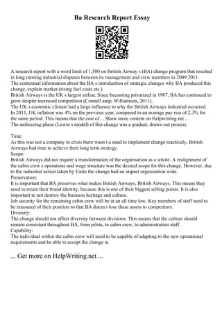 Ba Research Report Essay
A research report with a word limit of 1,500 on British Airway s (BA) change program that resulted
in long running industrial disputes between its management and crew members in 2009 2011.
The contextual information about the BA s introduction of strategic changes why BA produced this
change, explain market (rising fuel costs etc.)
British Airways is the UK s largest airline. Since becoming privatized in 1987, BA has continued to
grow despite increased competition (Connell amp; Williamson, 2011).
The UK s economic climate had a large influence to why the British Airways industrial occurred.
In 2011, UK inflation was 4% on the previous year, compared to an average pay rise of 2.3% for
the same period. This means that the cost of ... Show more content on Helpwriting.net ...
The unfreezing phase (Lewin s model) of this change was a gradual, drawn out process.
Time:
As this was not a company in crisis there wasn t a need to implement change reactively, British
Airways had time to achieve their long term strategy.
Scope:
British Airways did not require a transformation of the organisation as a whole. A realignment of
the cabin crew s operations and wage structure was the desired scope for this change. However, due
to the industrial action taken by Unite the change had an impact organisation wide.
Preservation:
It is important that BA preserves what makes British Airways, British Airways. This means they
need to retain their brand identity, because this is one of their biggest selling points. It is also
important to not destroy the business heritage and culture.
Job security for the remaining cabin crew will be at an all time low. Key members of staff need to
be reassured of their position so that BA doesn t lose these assets to competitors.
Diversity:
The change should not affect diversity between divisions. This means that the culture should
remain consistent throughout BA, from pilots, to cabin crew, to administration staff.
Capability:
The individual within the cabin crew will need to be capable of adapting to the new operational
requirements and be able to accept the change in
... Get more on HelpWriting.net ...
 