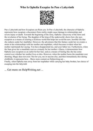 Who Is Ophelia Escapize In Pan s Labyrinth
Pan s Labyrinth and how Escapism can Ruin you. In Pan s Labyrinth, the character of Ophelia
represents how escapism s disconnect from reality might cause damage to relationships and
severe injury or death. Towards the beginning of the story, Ophelia s discovery of the fawn and
the revelation of her being, The daughter of the king of the underworld, shows how she uses
escapism as a means of creating a fictitious world that helps her avoid the new, horrible life that
she endures under her stepfather. However, the adventures that this fantasy sends her on creates a
strain in her relationships with her mother and stepfather, which becomes evident when her
mother reprimands her saying, You have disappointed me, and your father too. Furthermore, when
the faun gives her a mandrake root as a remedy for her mother s illness, it demonstrates how
Ophelia uses escapism as an outlet for her fear, and as a means of feeling like she has some
control over whether her mother lives or dies. However, when the mother burns the mandrake root
shouting, Magic does not exist. Not for you, me or anyone else, and then immediately dies during
childbirth, it represents how... Show more content on Helpwriting.net ...
Finally, when Ophelia runs away from her stepfather while carrying her baby brother, her choice of
escaping into the labyrinth
... Get more on HelpWriting.net ...
 