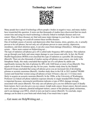 Technology And Cancer
Many people have asked if technology affects people s bodies in negative ways, and many studies
have researched this question. It turns out that thousands of studies have discovered that too much
screen time and using too much technology is directly linked to multiple diseases and even
cancer. Many of these diseases are fatal and cause major damage to your body, if we don t limit
our use of technology we could all contract these terrible diseases.
One of multiple causes of anxiety and depression other than trauma, stress, genetics, etc, is actually
proven to be cell phones, but not only are cell phones proven to cause anxiety, depression,
moodiness, and short attention spans, it can also cause brain damage (Dunckley). Although some
screen ... Show more content on Helpwriting.net ...
The type of radiation cell phones give off is called radio frequency (RF) radiation. This radiation
can go through your body and cause major damage to your tissues and cells. In fact, the World
Health Organization (WHO) even classified this type of radiation as a possible 2B carcinogen
(Burrell). There are also thousands of studies saying cell phones cause cancer, one study is the
Interphone Study, this study concluded that regular use of a cell phone by adults can
significantly increase the risk of gilomas by 40% with 1640 hours or more of use (Burrell). This
equals out to about 30 minutes per day for ten years. Another study done by the Hardell
Research Group concluded that using cell phones gives you an increased risk of developing
gilomas or acoustic neuromas (Burrell). Another study done in the UK in 2013 studied 790,000
women and found that women using cell phones at least 10 hours a day are 2 1/2 times more
likely to acquire an acoustic neuroma (Burrell). In the 1990s, at the University of Washington,
Professor Lai linked cell phone radiation exposure directly to single stranded DNA breaks. This
is important because, micronuclei proliferation indicates a type of DNA damage strongly
associated with cancer (Burrell). Not only can cell phones give you two different types of deadly
brain tumors, but it can also give you eye cancer, lymph node cancer, breast cancer, thyroid cancer,
stem cell cancer, leukemia, paratoid malignant tumors, cancer of the pituitary gland, melanomas,
and it can damage your DNA, which in turn can lead to cancer (Burrell). To conclude, major
damage can be done to your brain and whole body if too much time is spent
... Get more on HelpWriting.net ...
 