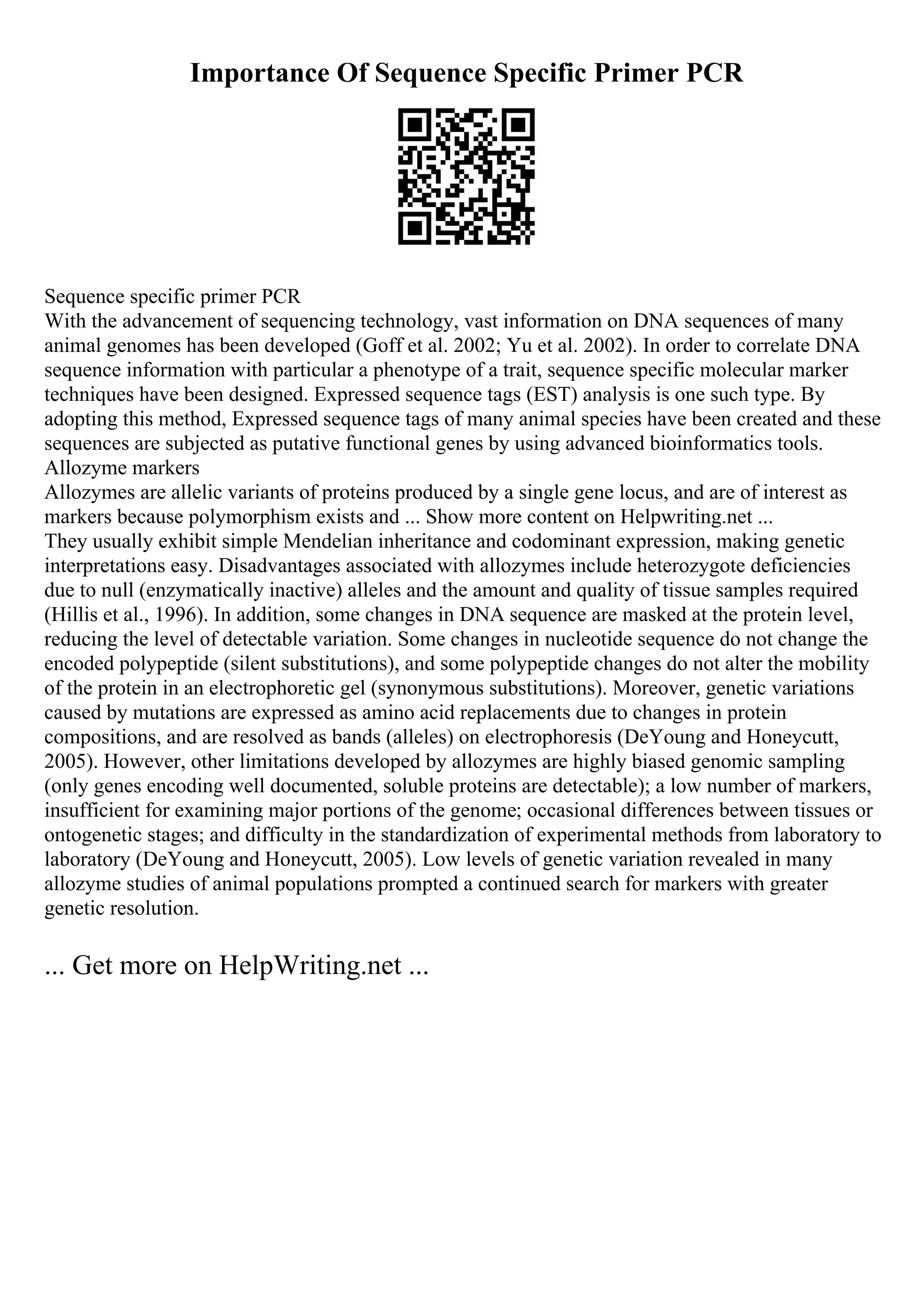 Importance Of Sequence Specific Primer PCR
Sequence specific primer PCR
With the advancement of sequencing technology, vast information on DNA sequences of many
animal genomes has been developed (Goff et al. 2002; Yu et al. 2002). In order to correlate DNA
sequence information with particular a phenotype of a trait, sequence specific molecular marker
techniques have been designed. Expressed sequence tags (EST) analysis is one such type. By
adopting this method, Expressed sequence tags of many animal species have been created and these
sequences are subjected as putative functional genes by using advanced bioinformatics tools.
Allozyme markers
Allozymes are allelic variants of proteins produced by a single gene locus, and are of interest as
markers because polymorphism exists and ... Show more content on Helpwriting.net ...
They usually exhibit simple Mendelian inheritance and codominant expression, making genetic
interpretations easy. Disadvantages associated with allozymes include heterozygote deficiencies
due to null (enzymatically inactive) alleles and the amount and quality of tissue samples required
(Hillis et al., 1996). In addition, some changes in DNA sequence are masked at the protein level,
reducing the level of detectable variation. Some changes in nucleotide sequence do not change the
encoded polypeptide (silent substitutions), and some polypeptide changes do not alter the mobility
of the protein in an electrophoretic gel (synonymous substitutions). Moreover, genetic variations
caused by mutations are expressed as amino acid replacements due to changes in protein
compositions, and are resolved as bands (alleles) on electrophoresis (DeYoung and Honeycutt,
2005). However, other limitations developed by allozymes are highly biased genomic sampling
(only genes encoding well documented, soluble proteins are detectable); a low number of markers,
insufficient for examining major portions of the genome; occasional differences between tissues or
ontogenetic stages; and difficulty in the standardization of experimental methods from laboratory to
laboratory (DeYoung and Honeycutt, 2005). Low levels of genetic variation revealed in many
allozyme studies of animal populations prompted a continued search for markers with greater
genetic resolution.
... Get more on HelpWriting.net ...
 