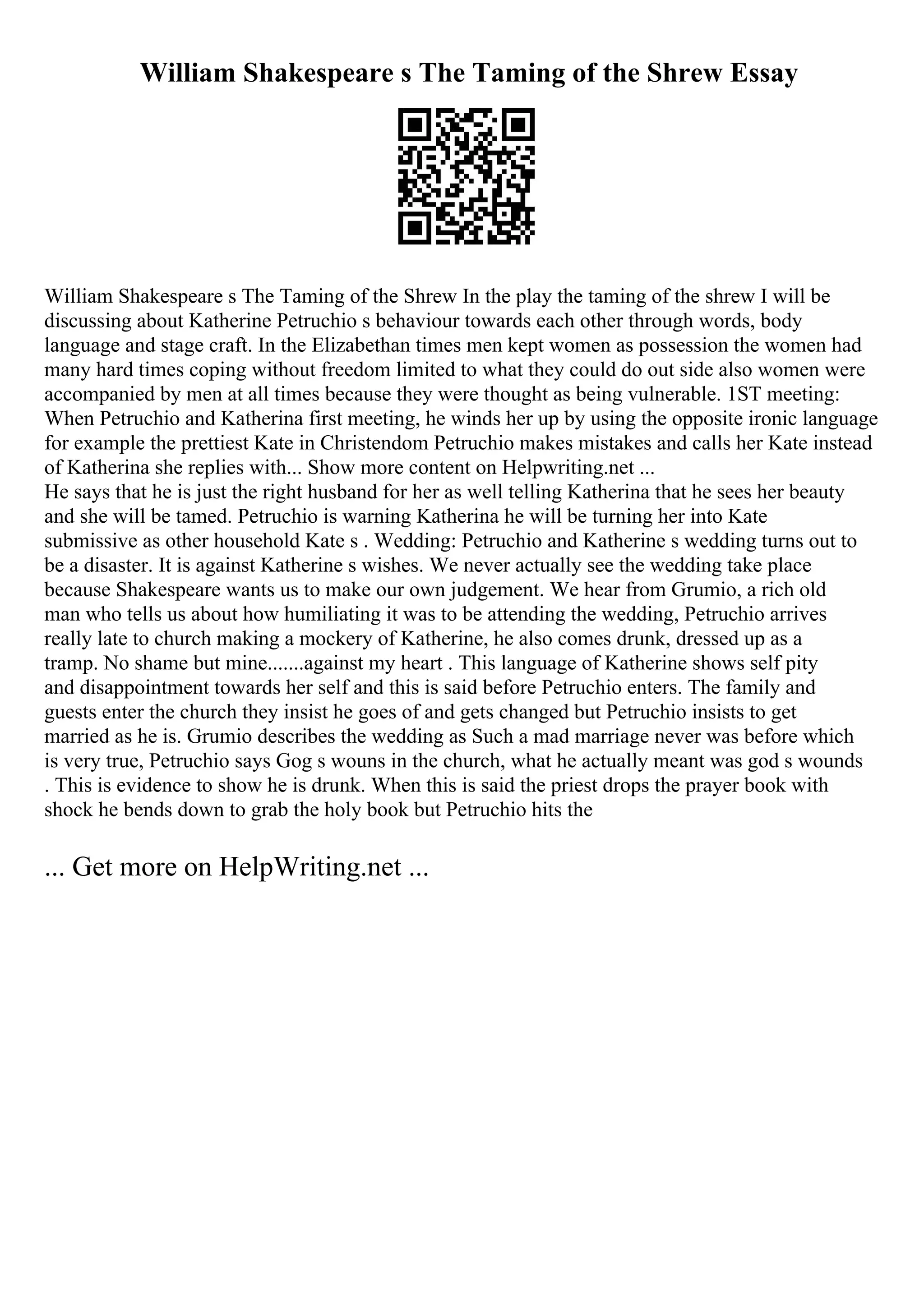 William Shakespeare s The Taming of the Shrew Essay
William Shakespeare s The Taming of the Shrew In the play the taming of the shrew I will be
discussing about Katherine Petruchio s behaviour towards each other through words, body
language and stage craft. In the Elizabethan times men kept women as possession the women had
many hard times coping without freedom limited to what they could do out side also women were
accompanied by men at all times because they were thought as being vulnerable. 1ST meeting:
When Petruchio and Katherina first meeting, he winds her up by using the opposite ironic language
for example the prettiest Kate in Christendom Petruchio makes mistakes and calls her Kate instead
of Katherina she replies with... Show more content on Helpwriting.net ...
He says that he is just the right husband for her as well telling Katherina that he sees her beauty
and she will be tamed. Petruchio is warning Katherina he will be turning her into Kate
submissive as other household Kate s . Wedding: Petruchio and Katherine s wedding turns out to
be a disaster. It is against Katherine s wishes. We never actually see the wedding take place
because Shakespeare wants us to make our own judgement. We hear from Grumio, a rich old
man who tells us about how humiliating it was to be attending the wedding, Petruchio arrives
really late to church making a mockery of Katherine, he also comes drunk, dressed up as a
tramp. No shame but mine.......against my heart . This language of Katherine shows self pity
and disappointment towards her self and this is said before Petruchio enters. The family and
guests enter the church they insist he goes of and gets changed but Petruchio insists to get
married as he is. Grumio describes the wedding as Such a mad marriage never was before which
is very true, Petruchio says Gog s wouns in the church, what he actually meant was god s wounds
. This is evidence to show he is drunk. When this is said the priest drops the prayer book with
shock he bends down to grab the holy book but Petruchio hits the
... Get more on HelpWriting.net ...
 