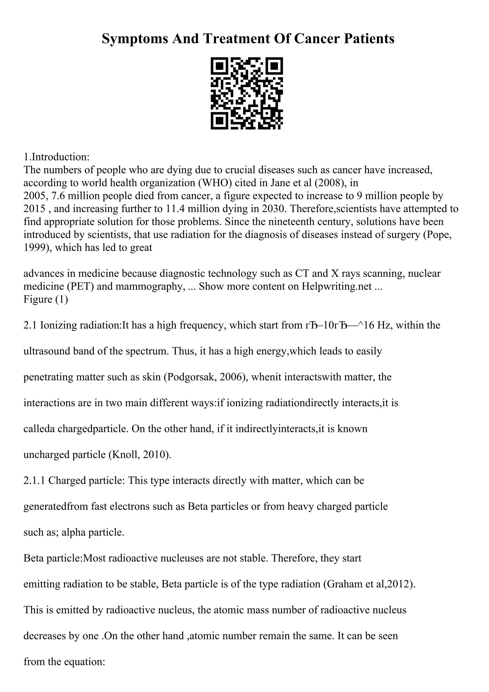 Symptoms And Treatment Of Cancer Patients
1.Introduction:
The numbers of people who are dying due to crucial diseases such as cancer have increased,
according to world health organization (WHO) cited in Jane et al (2008), in
2005, 7.6 million people died from cancer, a figure expected to increase to 9 million people by
2015 , and increasing further to 11.4 million dying in 2030. Therefore,scientists have attempted to
find appropriate solution for those problems. Since the nineteenth century, solutions have been
introduced by scientists, that use radiation for the diagnosis of diseases instead of surgery (Pope,
1999), which has led to great
advances in medicine because diagnostic technology such as CT and X rays scanning, nuclear
medicine (PET) and mammography, ... Show more content on Helpwriting.net ...
Figure (1)
2.1 Ionizing radiation:It has a high frequency, which start from гЂ–10гЂ—^16 Hz, within the
ultrasound band of the spectrum. Thus, it has a high energy,which leads to easily
penetrating matter such as skin (Podgorsak, 2006), whenit interactswith matter, the
interactions are in two main different ways:if ionizing radiationdirectly interacts,it is
calleda chargedparticle. On the other hand, if it indirectlyinteracts,it is known
uncharged particle (Knoll, 2010).
2.1.1 Charged particle: This type interacts directly with matter, which can be
generatedfrom fast electrons such as Beta particles or from heavy charged particle
such as; alpha particle.
Beta particle:Most radioactive nucleuses are not stable. Therefore, they start
emitting radiation to be stable, Beta particle is of the type radiation (Graham et al,2012).
This is emitted by radioactive nucleus, the atomic mass number of radioactive nucleus
decreases by one .On the other hand ,atomic number remain the same. It can be seen
from the equation:
 