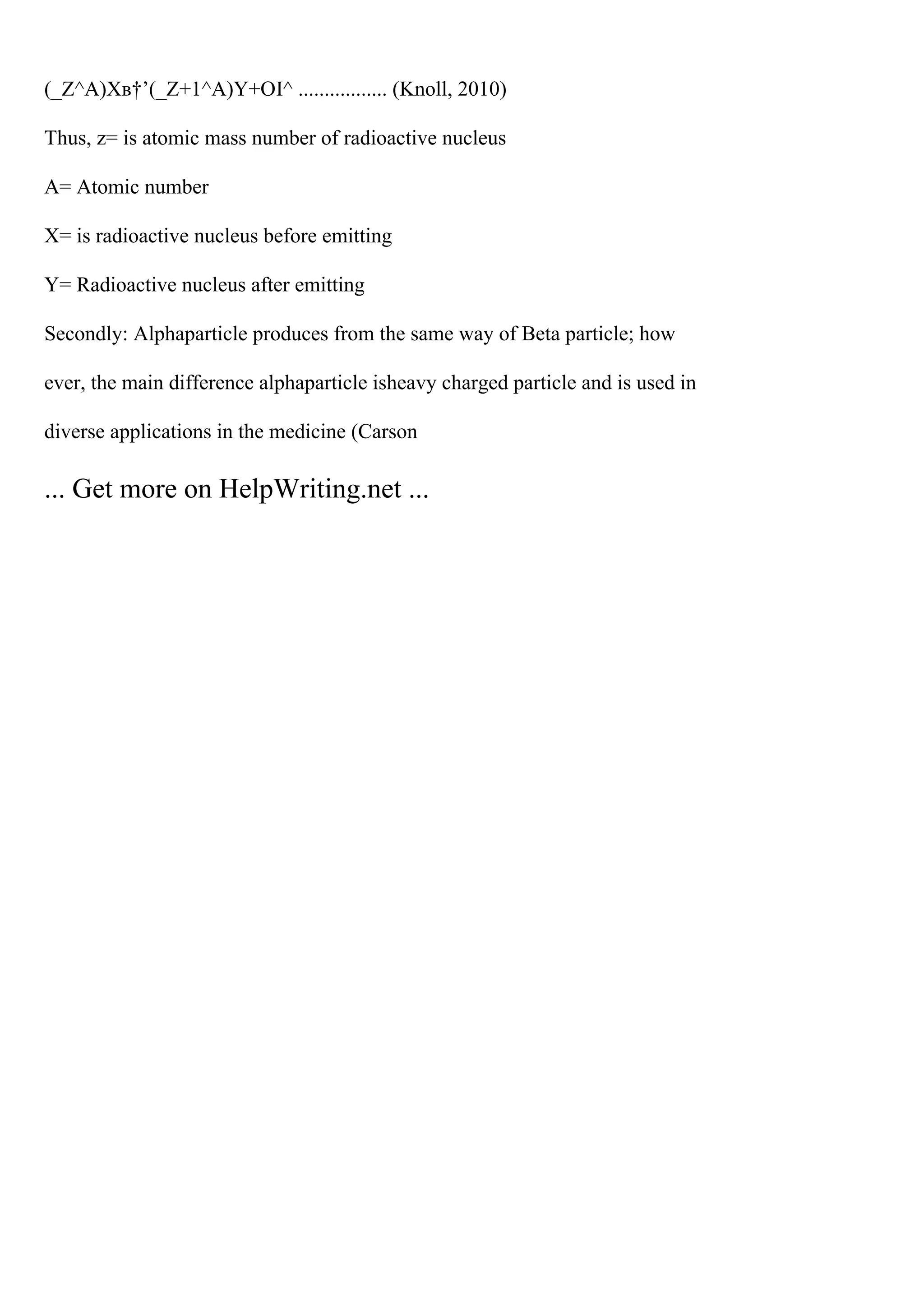 (_Z^A)Xв†’(_Z+1^A)Y+ОІ^ ................. (Knoll, 2010)
Thus, z= is atomic mass number of radioactive nucleus
A= Atomic number
X= is radioactive nucleus before emitting
Y= Radioactive nucleus after emitting
Secondly: Alphaparticle produces from the same way of Beta particle; how
ever, the main difference alphaparticle isheavy charged particle and is used in
diverse applications in the medicine (Carson
... Get more on HelpWriting.net ...
 
