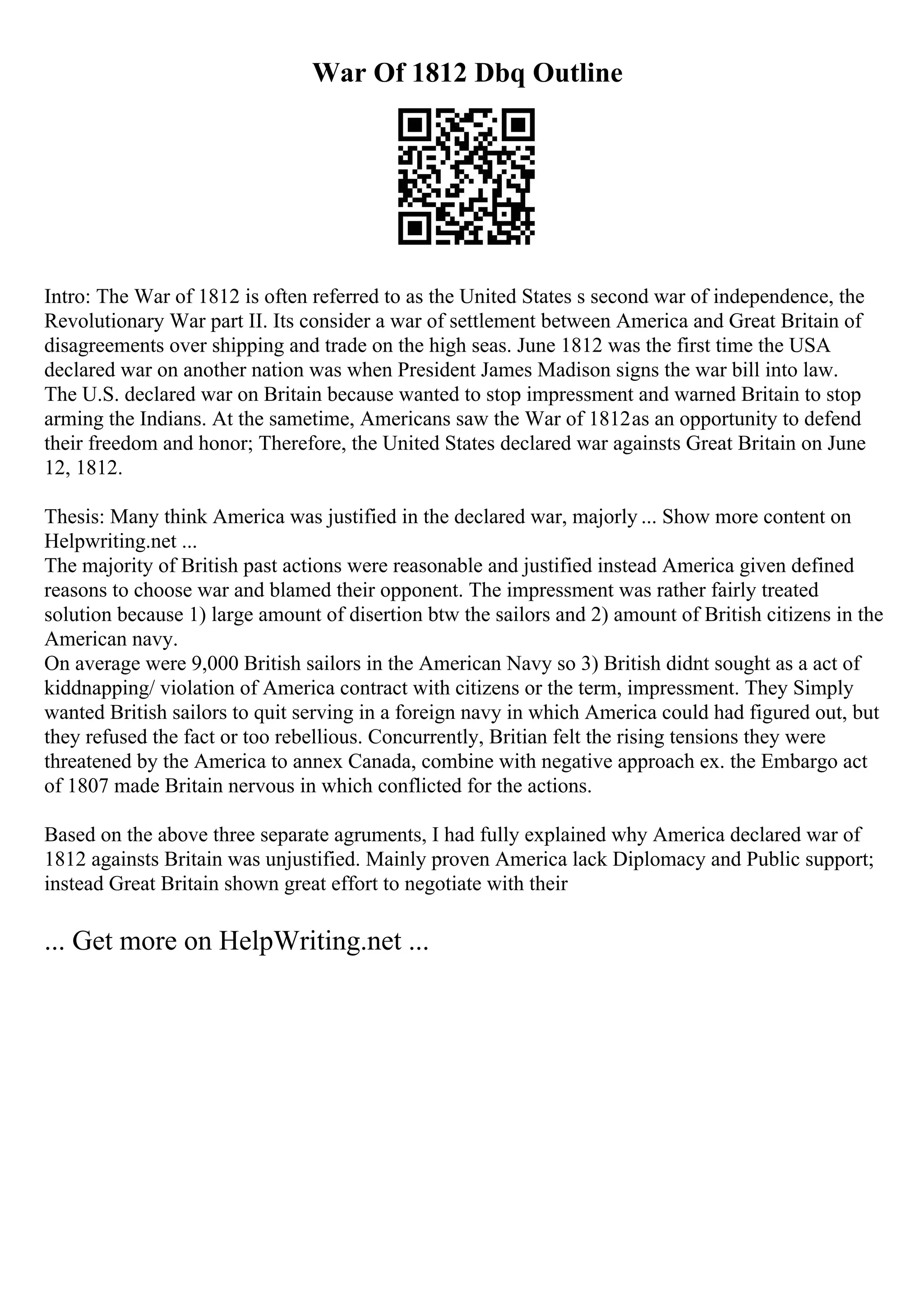 War Of 1812 Dbq Outline
Intro: The War of 1812 is often referred to as the United States s second war of independence, the
Revolutionary War part II. Its consider a war of settlement between America and Great Britain of
disagreements over shipping and trade on the high seas. June 1812 was the first time the USA
declared war on another nation was when President James Madison signs the war bill into law.
The U.S. declared war on Britain because wanted to stop impressment and warned Britain to stop
arming the Indians. At the sametime, Americans saw the War of 1812as an opportunity to defend
their freedom and honor; Therefore, the United States declared war againsts Great Britain on June
12, 1812.
Thesis: Many think America was justified in the declared war, majorly ... Show more content on
Helpwriting.net ...
The majority of British past actions were reasonable and justified instead America given defined
reasons to choose war and blamed their opponent. The impressment was rather fairly treated
solution because 1) large amount of disertion btw the sailors and 2) amount of British citizens in the
American navy.
On average were 9,000 British sailors in the American Navy so 3) British didnt sought as a act of
kiddnapping/ violation of America contract with citizens or the term, impressment. They Simply
wanted British sailors to quit serving in a foreign navy in which America could had figured out, but
they refused the fact or too rebellious. Concurrently, Britian felt the rising tensions they were
threatened by the America to annex Canada, combine with negative approach ex. the Embargo act
of 1807 made Britain nervous in which conflicted for the actions.
Based on the above three separate agruments, I had fully explained why America declared war of
1812 againsts Britain was unjustified. Mainly proven America lack Diplomacy and Public support;
instead Great Britain shown great effort to negotiate with their
... Get more on HelpWriting.net ...
 