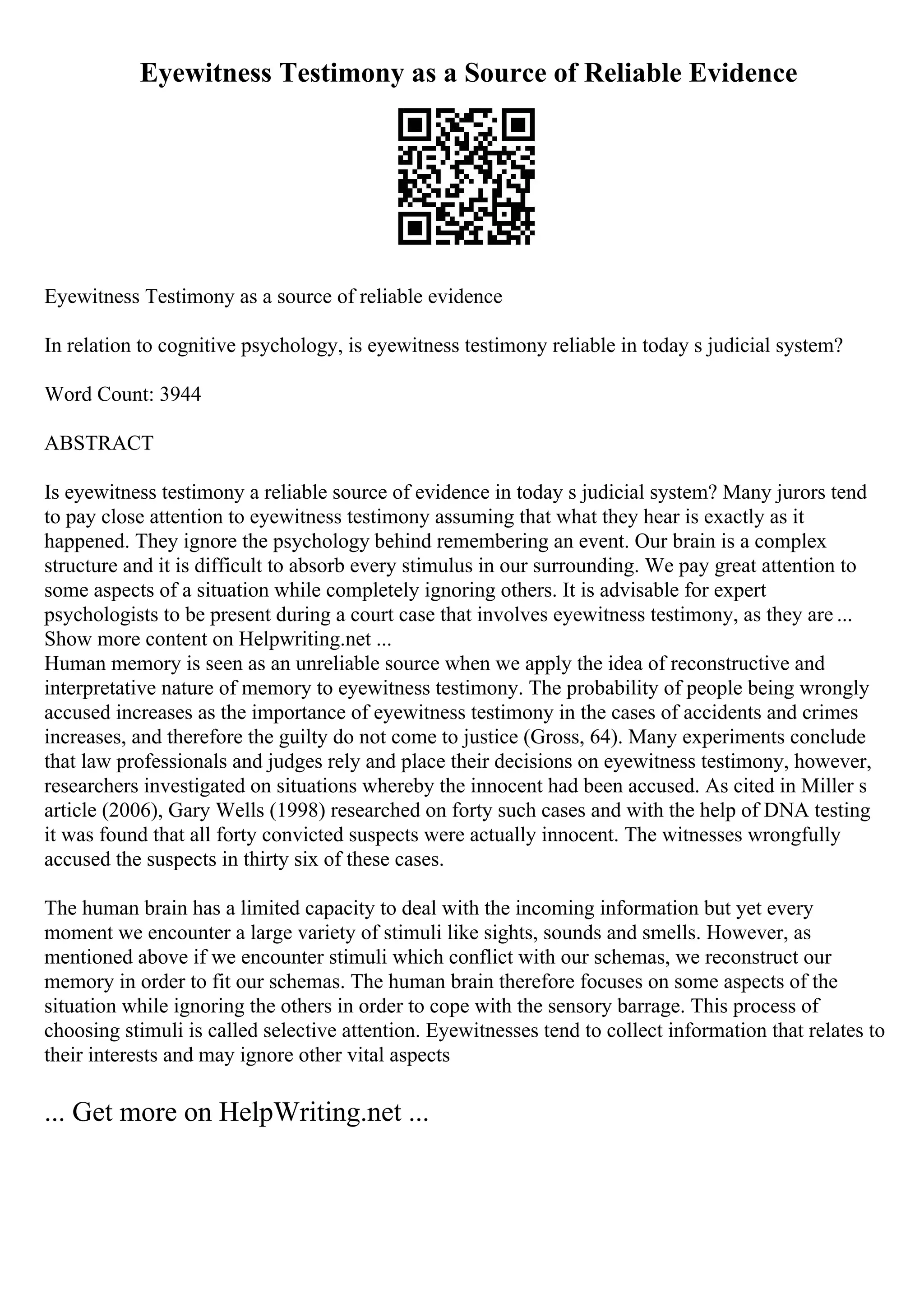 Eyewitness Testimony as a Source of Reliable Evidence
Eyewitness Testimony as a source of reliable evidence
In relation to cognitive psychology, is eyewitness testimony reliable in today s judicial system?
Word Count: 3944
ABSTRACT
Is eyewitness testimony a reliable source of evidence in today s judicial system? Many jurors tend
to pay close attention to eyewitness testimony assuming that what they hear is exactly as it
happened. They ignore the psychology behind remembering an event. Our brain is a complex
structure and it is difficult to absorb every stimulus in our surrounding. We pay great attention to
some aspects of a situation while completely ignoring others. It is advisable for expert
psychologists to be present during a court case that involves eyewitness testimony, as they are ...
Show more content on Helpwriting.net ...
Human memory is seen as an unreliable source when we apply the idea of reconstructive and
interpretative nature of memory to eyewitness testimony. The probability of people being wrongly
accused increases as the importance of eyewitness testimony in the cases of accidents and crimes
increases, and therefore the guilty do not come to justice (Gross, 64). Many experiments conclude
that law professionals and judges rely and place their decisions on eyewitness testimony, however,
researchers investigated on situations whereby the innocent had been accused. As cited in Miller s
article (2006), Gary Wells (1998) researched on forty such cases and with the help of DNA testing
it was found that all forty convicted suspects were actually innocent. The witnesses wrongfully
accused the suspects in thirty six of these cases.
The human brain has a limited capacity to deal with the incoming information but yet every
moment we encounter a large variety of stimuli like sights, sounds and smells. However, as
mentioned above if we encounter stimuli which conflict with our schemas, we reconstruct our
memory in order to fit our schemas. The human brain therefore focuses on some aspects of the
situation while ignoring the others in order to cope with the sensory barrage. This process of
choosing stimuli is called selective attention. Eyewitnesses tend to collect information that relates to
their interests and may ignore other vital aspects
... Get more on HelpWriting.net ...
 