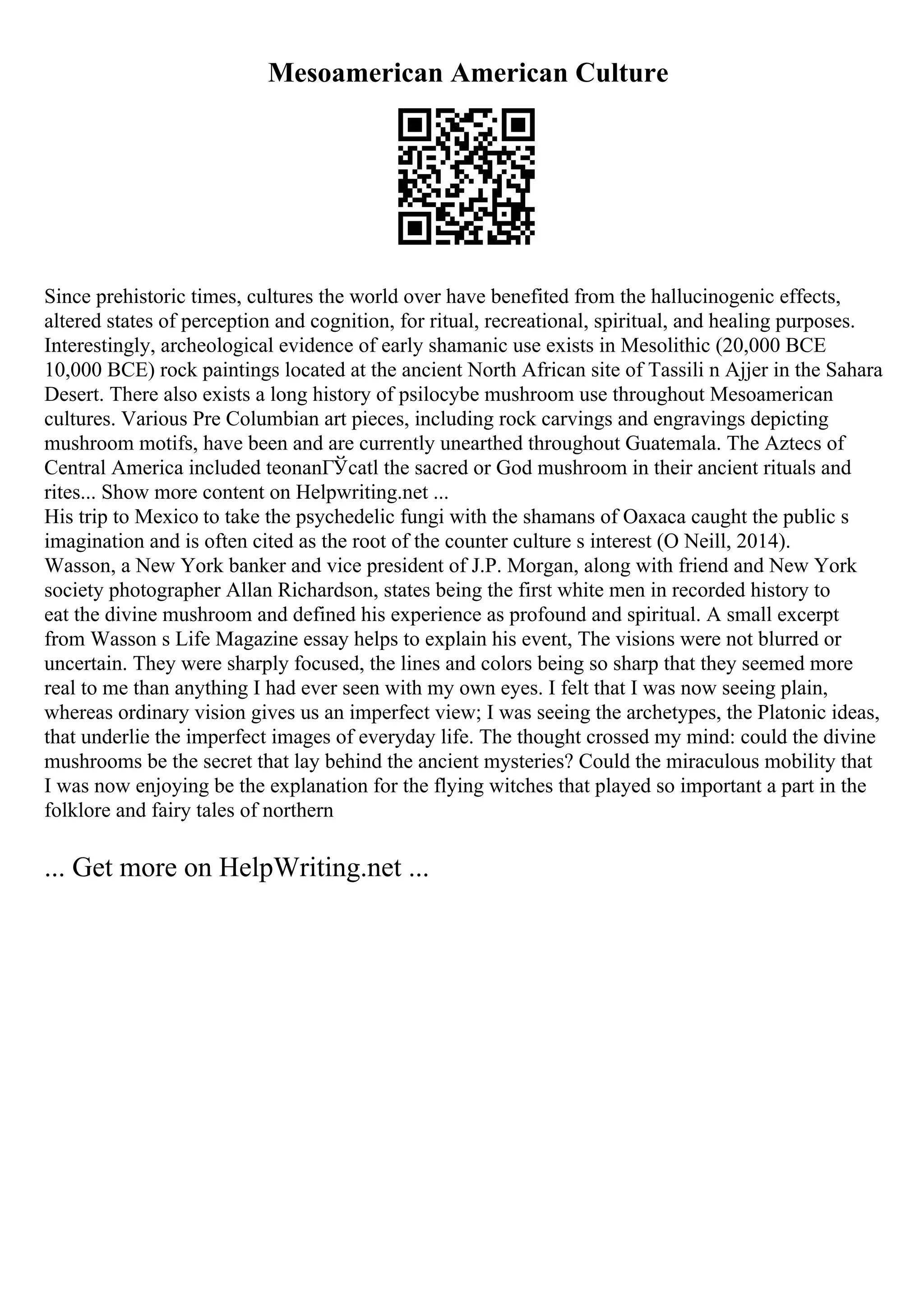 Mesoamerican American Culture
Since prehistoric times, cultures the world over have benefited from the hallucinogenic effects,
altered states of perception and cognition, for ritual, recreational, spiritual, and healing purposes.
Interestingly, archeological evidence of early shamanic use exists in Mesolithic (20,000 BCE
10,000 BCE) rock paintings located at the ancient North African site of Tassili n Ajjer in the Sahara
Desert. There also exists a long history of psilocybe mushroom use throughout Mesoamerican
cultures. Various Pre Columbian art pieces, including rock carvings and engravings depicting
mushroom motifs, have been and are currently unearthed throughout Guatemala. The Aztecs of
Central America included teonanГЎcatl the sacred or God mushroom in their ancient rituals and
rites... Show more content on Helpwriting.net ...
His trip to Mexico to take the psychedelic fungi with the shamans of Oaxaca caught the public s
imagination and is often cited as the root of the counter culture s interest (O Neill, 2014).
Wasson, a New York banker and vice president of J.P. Morgan, along with friend and New York
society photographer Allan Richardson, states being the first white men in recorded history to
eat the divine mushroom and defined his experience as profound and spiritual. A small excerpt
from Wasson s Life Magazine essay helps to explain his event, The visions were not blurred or
uncertain. They were sharply focused, the lines and colors being so sharp that they seemed more
real to me than anything I had ever seen with my own eyes. I felt that I was now seeing plain,
whereas ordinary vision gives us an imperfect view; I was seeing the archetypes, the Platonic ideas,
that underlie the imperfect images of everyday life. The thought crossed my mind: could the divine
mushrooms be the secret that lay behind the ancient mysteries? Could the miraculous mobility that
I was now enjoying be the explanation for the flying witches that played so important a part in the
folklore and fairy tales of northern
... Get more on HelpWriting.net ...
 