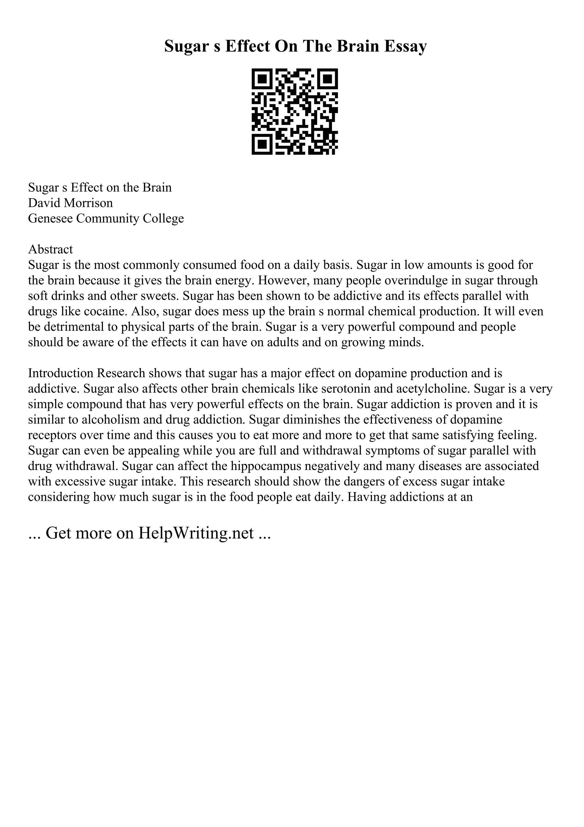 Sugar s Effect On The Brain Essay
Sugar s Effect on the Brain
David Morrison
Genesee Community College
Abstract
Sugar is the most commonly consumed food on a daily basis. Sugar in low amounts is good for
the brain because it gives the brain energy. However, many people overindulge in sugar through
soft drinks and other sweets. Sugar has been shown to be addictive and its effects parallel with
drugs like cocaine. Also, sugar does mess up the brain s normal chemical production. It will even
be detrimental to physical parts of the brain. Sugar is a very powerful compound and people
should be aware of the effects it can have on adults and on growing minds.
Introduction Research shows that sugar has a major effect on dopamine production and is
addictive. Sugar also affects other brain chemicals like serotonin and acetylcholine. Sugar is a very
simple compound that has very powerful effects on the brain. Sugar addiction is proven and it is
similar to alcoholism and drug addiction. Sugar diminishes the effectiveness of dopamine
receptors over time and this causes you to eat more and more to get that same satisfying feeling.
Sugar can even be appealing while you are full and withdrawal symptoms of sugar parallel with
drug withdrawal. Sugar can affect the hippocampus negatively and many diseases are associated
with excessive sugar intake. This research should show the dangers of excess sugar intake
considering how much sugar is in the food people eat daily. Having addictions at an
... Get more on HelpWriting.net ...
 
