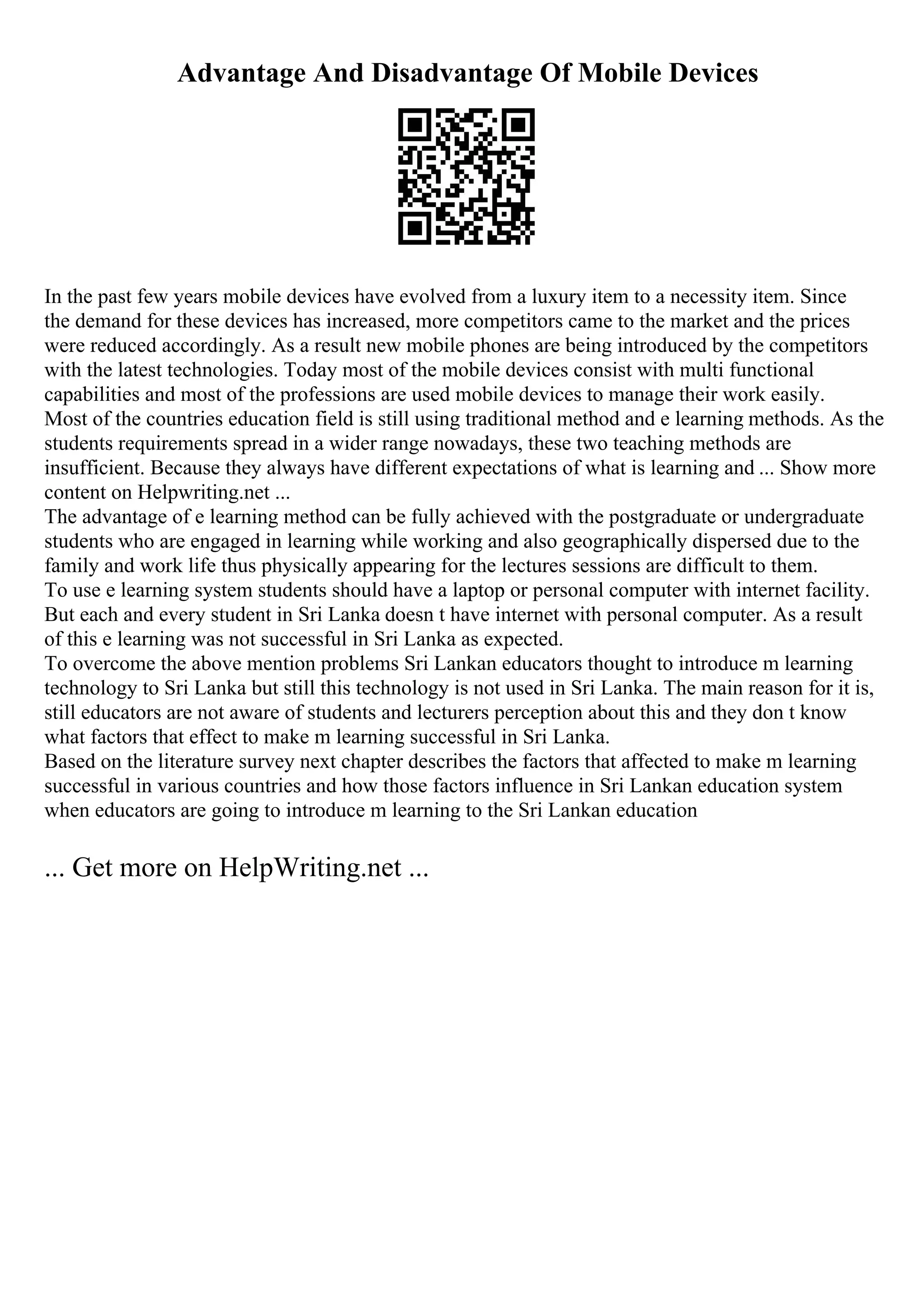Advantage And Disadvantage Of Mobile Devices
In the past few years mobile devices have evolved from a luxury item to a necessity item. Since
the demand for these devices has increased, more competitors came to the market and the prices
were reduced accordingly. As a result new mobile phones are being introduced by the competitors
with the latest technologies. Today most of the mobile devices consist with multi functional
capabilities and most of the professions are used mobile devices to manage their work easily.
Most of the countries education field is still using traditional method and e learning methods. As the
students requirements spread in a wider range nowadays, these two teaching methods are
insufficient. Because they always have different expectations of what is learning and ... Show more
content on Helpwriting.net ...
The advantage of e learning method can be fully achieved with the postgraduate or undergraduate
students who are engaged in learning while working and also geographically dispersed due to the
family and work life thus physically appearing for the lectures sessions are difficult to them.
To use e learning system students should have a laptop or personal computer with internet facility.
But each and every student in Sri Lanka doesn t have internet with personal computer. As a result
of this e learning was not successful in Sri Lanka as expected.
To overcome the above mention problems Sri Lankan educators thought to introduce m learning
technology to Sri Lanka but still this technology is not used in Sri Lanka. The main reason for it is,
still educators are not aware of students and lecturers perception about this and they don t know
what factors that effect to make m learning successful in Sri Lanka.
Based on the literature survey next chapter describes the factors that affected to make m learning
successful in various countries and how those factors influence in Sri Lankan education system
when educators are going to introduce m learning to the Sri Lankan education
... Get more on HelpWriting.net ...
 