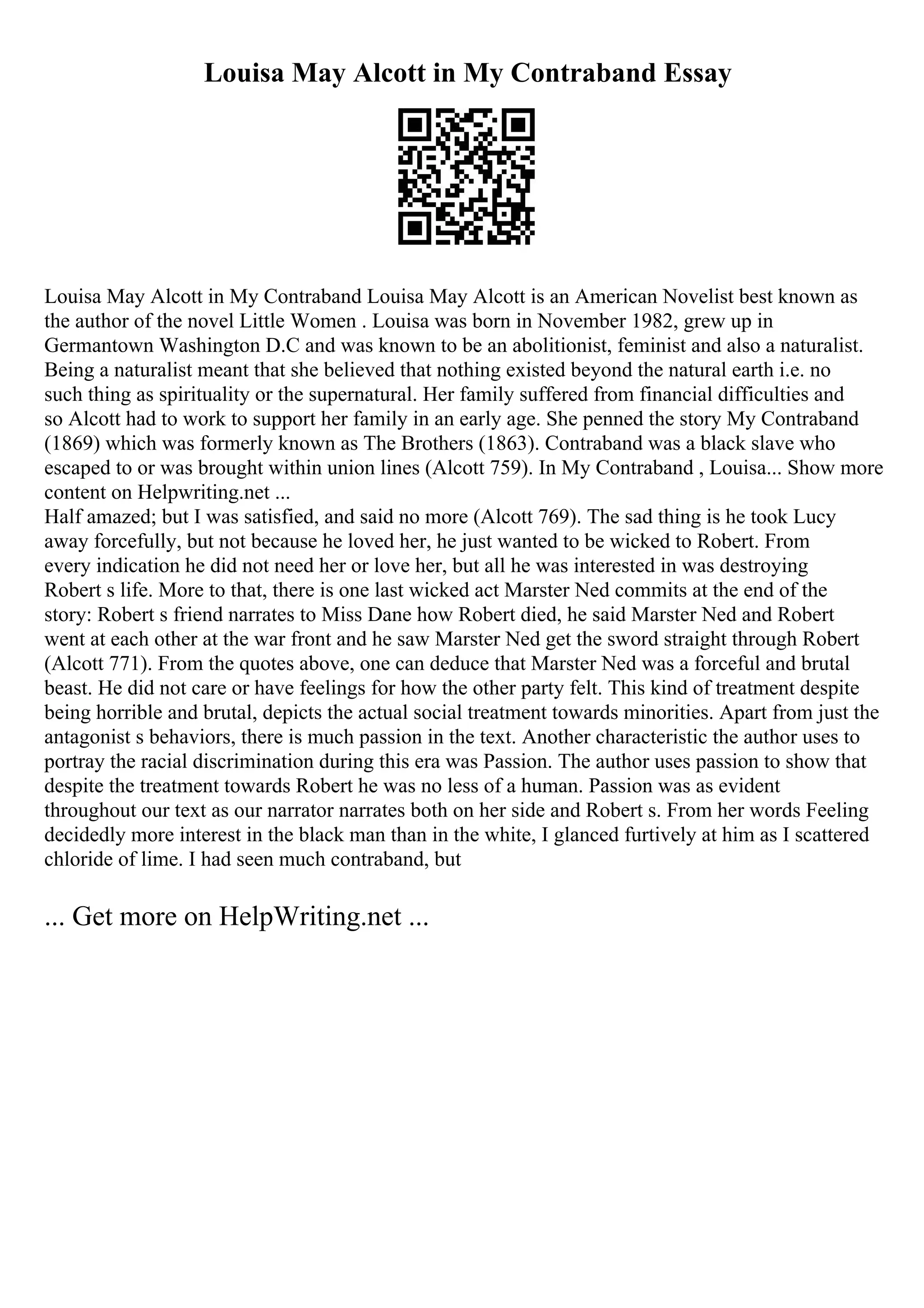 Louisa May Alcott in My Contraband Essay
Louisa May Alcott in My Contraband Louisa May Alcott is an American Novelist best known as
the author of the novel Little Women . Louisa was born in November 1982, grew up in
Germantown Washington D.C and was known to be an abolitionist, feminist and also a naturalist.
Being a naturalist meant that she believed that nothing existed beyond the natural earth i.e. no
such thing as spirituality or the supernatural. Her family suffered from financial difficulties and
so Alcott had to work to support her family in an early age. She penned the story My Contraband
(1869) which was formerly known as The Brothers (1863). Contraband was a black slave who
escaped to or was brought within union lines (Alcott 759). In My Contraband , Louisa... Show more
content on Helpwriting.net ...
Half amazed; but I was satisfied, and said no more (Alcott 769). The sad thing is he took Lucy
away forcefully, but not because he loved her, he just wanted to be wicked to Robert. From
every indication he did not need her or love her, but all he was interested in was destroying
Robert s life. More to that, there is one last wicked act Marster Ned commits at the end of the
story: Robert s friend narrates to Miss Dane how Robert died, he said Marster Ned and Robert
went at each other at the war front and he saw Marster Ned get the sword straight through Robert
(Alcott 771). From the quotes above, one can deduce that Marster Ned was a forceful and brutal
beast. He did not care or have feelings for how the other party felt. This kind of treatment despite
being horrible and brutal, depicts the actual social treatment towards minorities. Apart from just the
antagonist s behaviors, there is much passion in the text. Another characteristic the author uses to
portray the racial discrimination during this era was Passion. The author uses passion to show that
despite the treatment towards Robert he was no less of a human. Passion was as evident
throughout our text as our narrator narrates both on her side and Robert s. From her words Feeling
decidedly more interest in the black man than in the white, I glanced furtively at him as I scattered
chloride of lime. I had seen much contraband, but
... Get more on HelpWriting.net ...
 