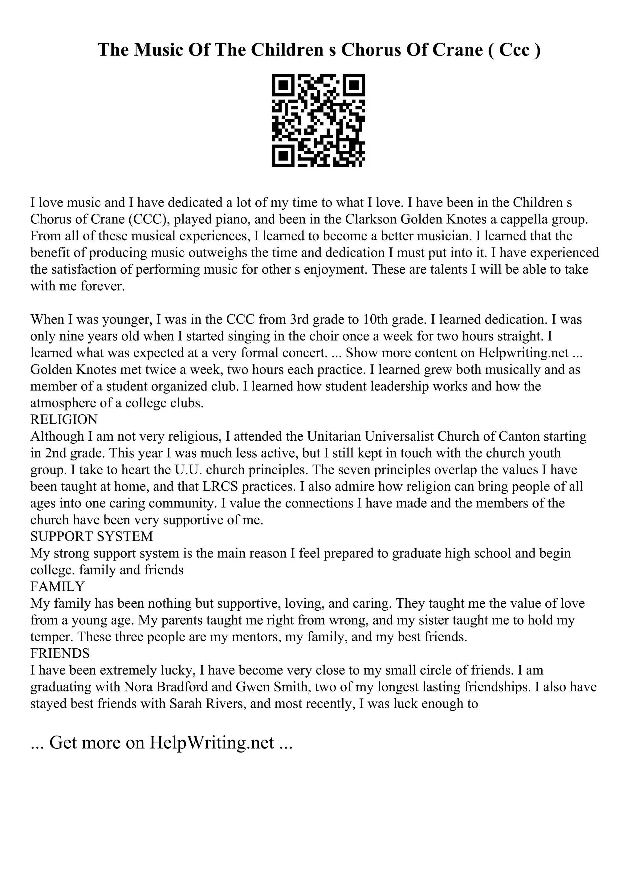 The Music Of The Children s Chorus Of Crane ( Ccc )
I love music and I have dedicated a lot of my time to what I love. I have been in the Children s
Chorus of Crane (CCC), played piano, and been in the Clarkson Golden Knotes a cappella group.
From all of these musical experiences, I learned to become a better musician. I learned that the
benefit of producing music outweighs the time and dedication I must put into it. I have experienced
the satisfaction of performing music for other s enjoyment. These are talents I will be able to take
with me forever.
When I was younger, I was in the CCC from 3rd grade to 10th grade. I learned dedication. I was
only nine years old when I started singing in the choir once a week for two hours straight. I
learned what was expected at a very formal concert. ... Show more content on Helpwriting.net ...
Golden Knotes met twice a week, two hours each practice. I learned grew both musically and as
member of a student organized club. I learned how student leadership works and how the
atmosphere of a college clubs.
RELIGION
Although I am not very religious, I attended the Unitarian Universalist Church of Canton starting
in 2nd grade. This year I was much less active, but I still kept in touch with the church youth
group. I take to heart the U.U. church principles. The seven principles overlap the values I have
been taught at home, and that LRCS practices. I also admire how religion can bring people of all
ages into one caring community. I value the connections I have made and the members of the
church have been very supportive of me.
SUPPORT SYSTEM
My strong support system is the main reason I feel prepared to graduate high school and begin
college. family and friends
FAMILY
My family has been nothing but supportive, loving, and caring. They taught me the value of love
from a young age. My parents taught me right from wrong, and my sister taught me to hold my
temper. These three people are my mentors, my family, and my best friends.
FRIENDS
I have been extremely lucky, I have become very close to my small circle of friends. I am
graduating with Nora Bradford and Gwen Smith, two of my longest lasting friendships. I also have
stayed best friends with Sarah Rivers, and most recently, I was luck enough to
... Get more on HelpWriting.net ...
 