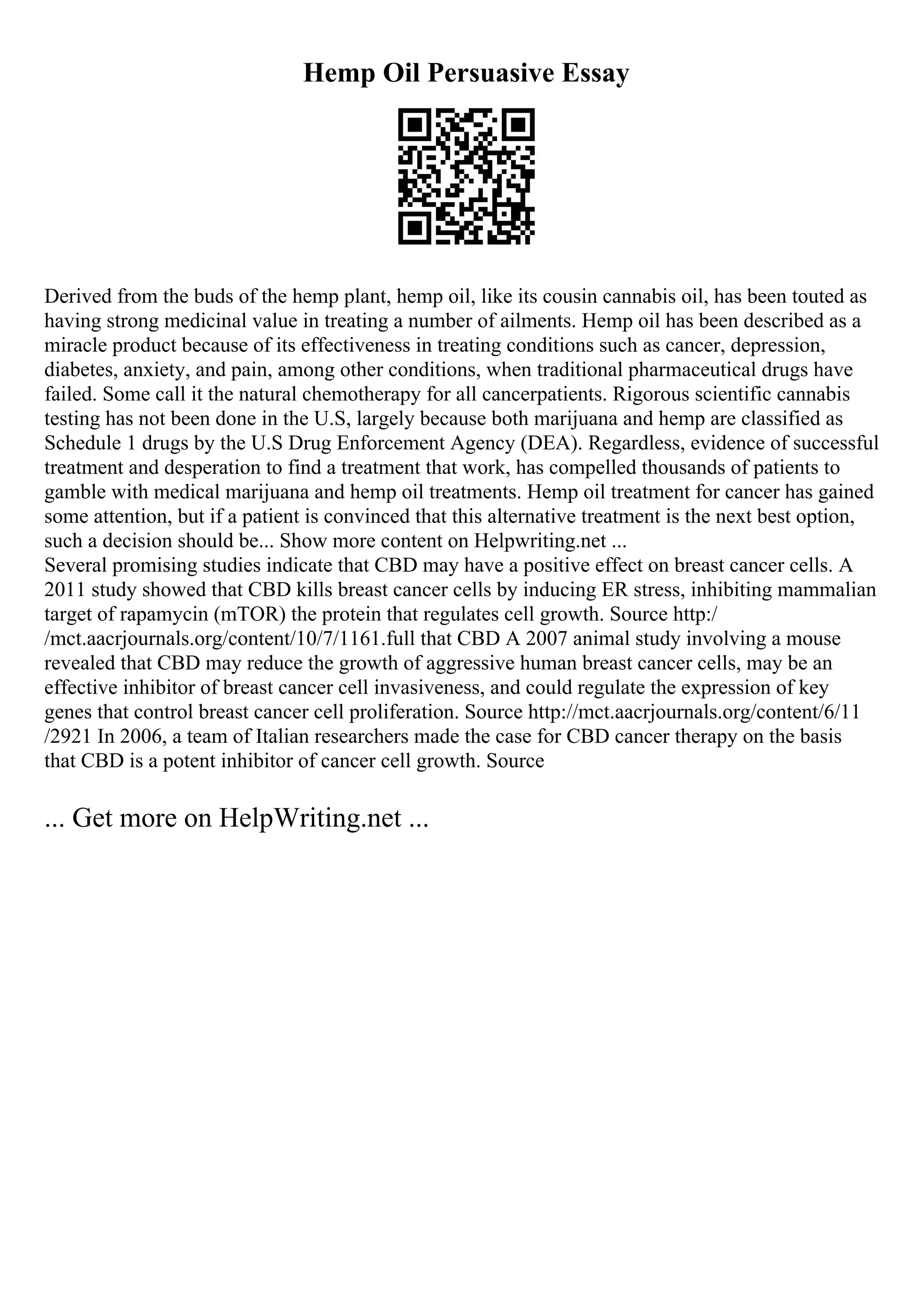 Hemp Oil Persuasive Essay
Derived from the buds of the hemp plant, hemp oil, like its cousin cannabis oil, has been touted as
having strong medicinal value in treating a number of ailments. Hemp oil has been described as a
miracle product because of its effectiveness in treating conditions such as cancer, depression,
diabetes, anxiety, and pain, among other conditions, when traditional pharmaceutical drugs have
failed. Some call it the natural chemotherapy for all cancerpatients. Rigorous scientific cannabis
testing has not been done in the U.S, largely because both marijuana and hemp are classified as
Schedule 1 drugs by the U.S Drug Enforcement Agency (DEA). Regardless, evidence of successful
treatment and desperation to find a treatment that work, has compelled thousands of patients to
gamble with medical marijuana and hemp oil treatments. Hemp oil treatment for cancer has gained
some attention, but if a patient is convinced that this alternative treatment is the next best option,
such a decision should be... Show more content on Helpwriting.net ...
Several promising studies indicate that CBD may have a positive effect on breast cancer cells. A
2011 study showed that CBD kills breast cancer cells by inducing ER stress, inhibiting mammalian
target of rapamycin (mTOR) the protein that regulates cell growth. Source http:/
/mct.aacrjournals.org/content/10/7/1161.full that CBD A 2007 animal study involving a mouse
revealed that CBD may reduce the growth of aggressive human breast cancer cells, may be an
effective inhibitor of breast cancer cell invasiveness, and could regulate the expression of key
genes that control breast cancer cell proliferation. Source http://mct.aacrjournals.org/content/6/11
/2921 In 2006, a team of Italian researchers made the case for CBD cancer therapy on the basis
that CBD is a potent inhibitor of cancer cell growth. Source
... Get more on HelpWriting.net ...
 