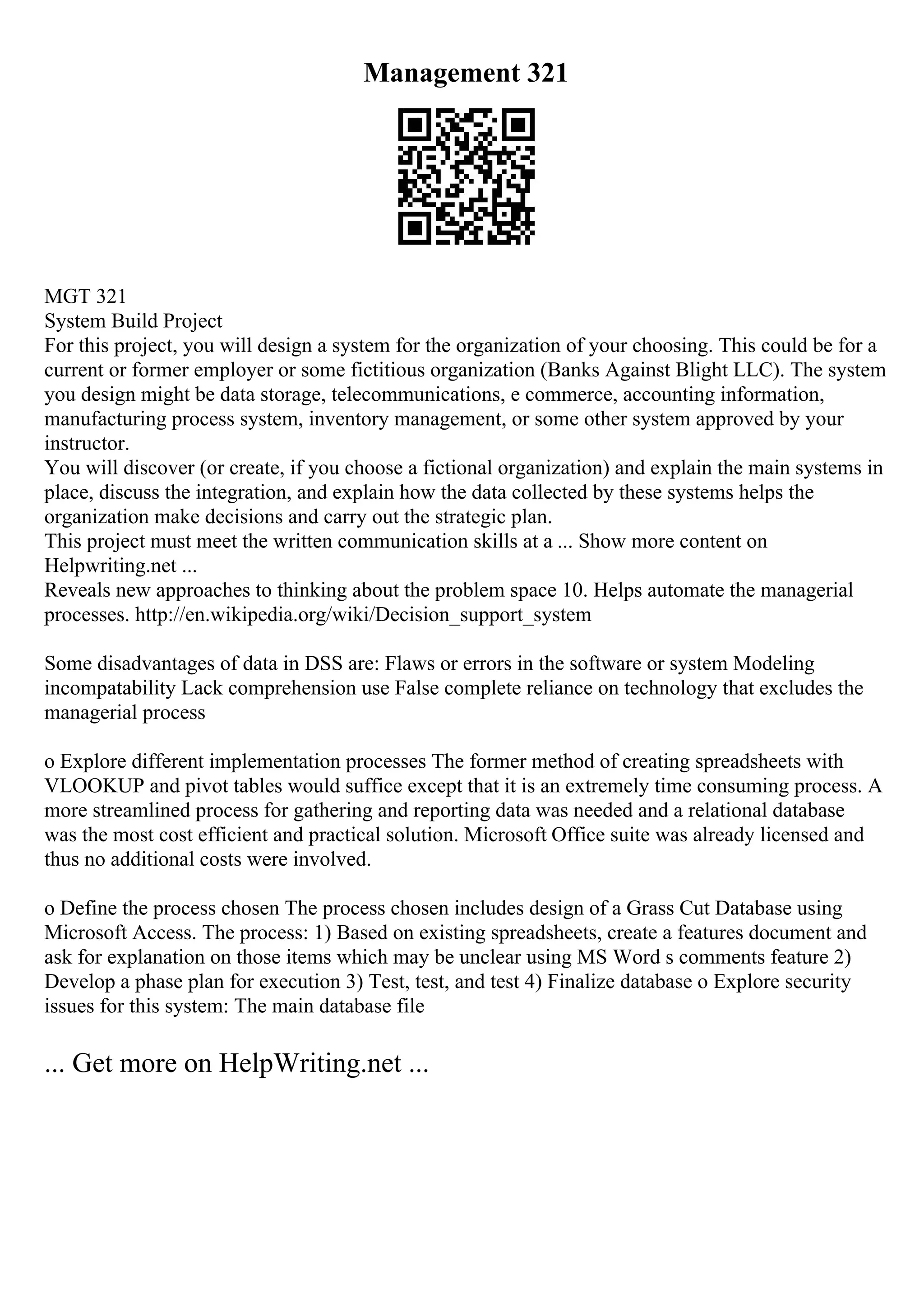 Management 321
MGT 321
System Build Project
For this project, you will design a system for the organization of your choosing. This could be for a
current or former employer or some fictitious organization (Banks Against Blight LLC). The system
you design might be data storage, telecommunications, e commerce, accounting information,
manufacturing process system, inventory management, or some other system approved by your
instructor.
You will discover (or create, if you choose a fictional organization) and explain the main systems in
place, discuss the integration, and explain how the data collected by these systems helps the
organization make decisions and carry out the strategic plan.
This project must meet the written communication skills at a ... Show more content on
Helpwriting.net ...
Reveals new approaches to thinking about the problem space 10. Helps automate the managerial
processes. http://en.wikipedia.org/wiki/Decision_support_system
Some disadvantages of data in DSS are: Flaws or errors in the software or system Modeling
incompatability Lack comprehension use False complete reliance on technology that excludes the
managerial process
o Explore different implementation processes The former method of creating spreadsheets with
VLOOKUP and pivot tables would suffice except that it is an extremely time consuming process. A
more streamlined process for gathering and reporting data was needed and a relational database
was the most cost efficient and practical solution. Microsoft Office suite was already licensed and
thus no additional costs were involved.
o Define the process chosen The process chosen includes design of a Grass Cut Database using
Microsoft Access. The process: 1) Based on existing spreadsheets, create a features document and
ask for explanation on those items which may be unclear using MS Word s comments feature 2)
Develop a phase plan for execution 3) Test, test, and test 4) Finalize database o Explore security
issues for this system: The main database file
... Get more on HelpWriting.net ...
 