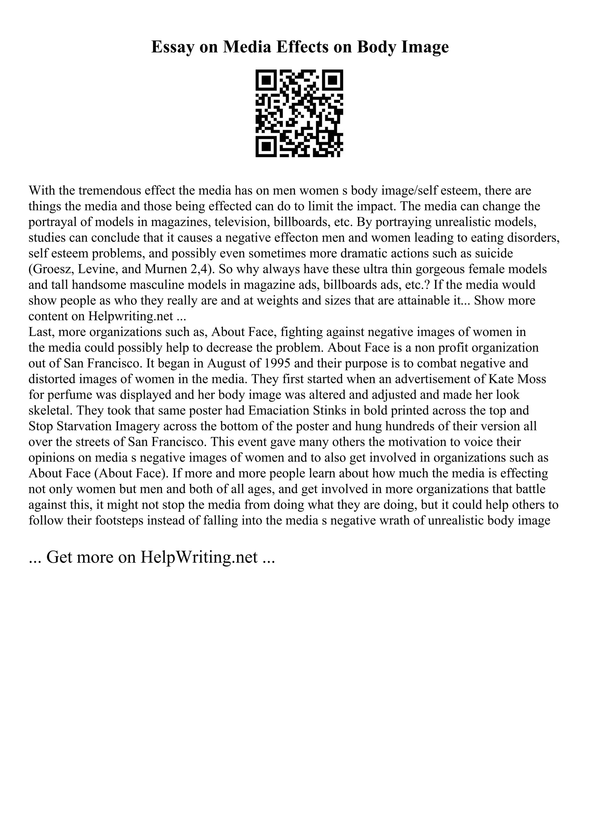 Essay on Media Effects on Body Image
With the tremendous effect the media has on men women s body image/self esteem, there are
things the media and those being effected can do to limit the impact. The media can change the
portrayal of models in magazines, television, billboards, etc. By portraying unrealistic models,
studies can conclude that it causes a negative effecton men and women leading to eating disorders,
self esteem problems, and possibly even sometimes more dramatic actions such as suicide
(Groesz, Levine, and Murnen 2,4). So why always have these ultra thin gorgeous female models
and tall handsome masculine models in magazine ads, billboards ads, etc.? If the media would
show people as who they really are and at weights and sizes that are attainable it... Show more
content on Helpwriting.net ...
Last, more organizations such as, About Face, fighting against negative images of women in
the media could possibly help to decrease the problem. About Face is a non profit organization
out of San Francisco. It began in August of 1995 and their purpose is to combat negative and
distorted images of women in the media. They first started when an advertisement of Kate Moss
for perfume was displayed and her body image was altered and adjusted and made her look
skeletal. They took that same poster had Emaciation Stinks in bold printed across the top and
Stop Starvation Imagery across the bottom of the poster and hung hundreds of their version all
over the streets of San Francisco. This event gave many others the motivation to voice their
opinions on media s negative images of women and to also get involved in organizations such as
About Face (About Face). If more and more people learn about how much the media is effecting
not only women but men and both of all ages, and get involved in more organizations that battle
against this, it might not stop the media from doing what they are doing, but it could help others to
follow their footsteps instead of falling into the media s negative wrath of unrealistic body image
... Get more on HelpWriting.net ...
 