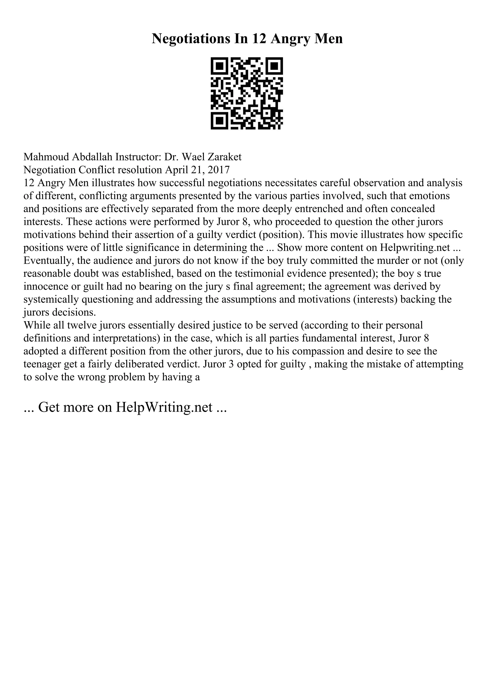 Negotiations In 12 Angry Men
Mahmoud Abdallah Instructor: Dr. Wael Zaraket
Negotiation Conflict resolution April 21, 2017
12 Angry Men illustrates how successful negotiations necessitates careful observation and analysis
of different, conflicting arguments presented by the various parties involved, such that emotions
and positions are effectively separated from the more deeply entrenched and often concealed
interests. These actions were performed by Juror 8, who proceeded to question the other jurors
motivations behind their assertion of a guilty verdict (position). This movie illustrates how specific
positions were of little significance in determining the ... Show more content on Helpwriting.net ...
Eventually, the audience and jurors do not know if the boy truly committed the murder or not (only
reasonable doubt was established, based on the testimonial evidence presented); the boy s true
innocence or guilt had no bearing on the jury s final agreement; the agreement was derived by
systemically questioning and addressing the assumptions and motivations (interests) backing the
jurors decisions.
While all twelve jurors essentially desired justice to be served (according to their personal
definitions and interpretations) in the case, which is all parties fundamental interest, Juror 8
adopted a different position from the other jurors, due to his compassion and desire to see the
teenager get a fairly deliberated verdict. Juror 3 opted for guilty , making the mistake of attempting
to solve the wrong problem by having a
... Get more on HelpWriting.net ...
 