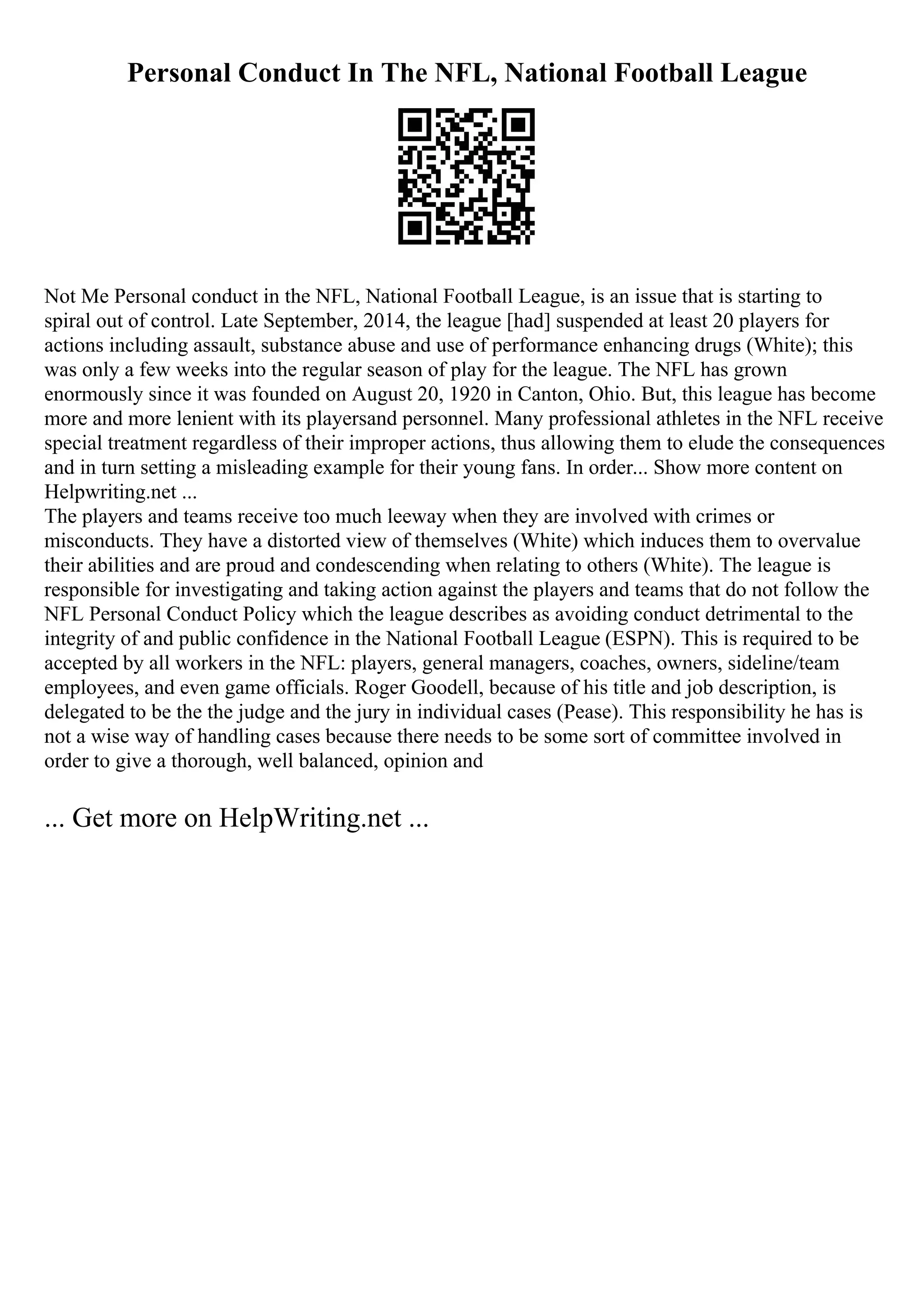 Personal Conduct In The NFL, National Football League
Not Me Personal conduct in the NFL, National Football League, is an issue that is starting to
spiral out of control. Late September, 2014, the league [had] suspended at least 20 players for
actions including assault, substance abuse and use of performance enhancing drugs (White); this
was only a few weeks into the regular season of play for the league. The NFL has grown
enormously since it was founded on August 20, 1920 in Canton, Ohio. But, this league has become
more and more lenient with its playersand personnel. Many professional athletes in the NFL receive
special treatment regardless of their improper actions, thus allowing them to elude the consequences
and in turn setting a misleading example for their young fans. In order... Show more content on
Helpwriting.net ...
The players and teams receive too much leeway when they are involved with crimes or
misconducts. They have a distorted view of themselves (White) which induces them to overvalue
their abilities and are proud and condescending when relating to others (White). The league is
responsible for investigating and taking action against the players and teams that do not follow the
NFL Personal Conduct Policy which the league describes as avoiding conduct detrimental to the
integrity of and public confidence in the National Football League (ESPN). This is required to be
accepted by all workers in the NFL: players, general managers, coaches, owners, sideline/team
employees, and even game officials. Roger Goodell, because of his title and job description, is
delegated to be the the judge and the jury in individual cases (Pease). This responsibility he has is
not a wise way of handling cases because there needs to be some sort of committee involved in
order to give a thorough, well balanced, opinion and
... Get more on HelpWriting.net ...
 