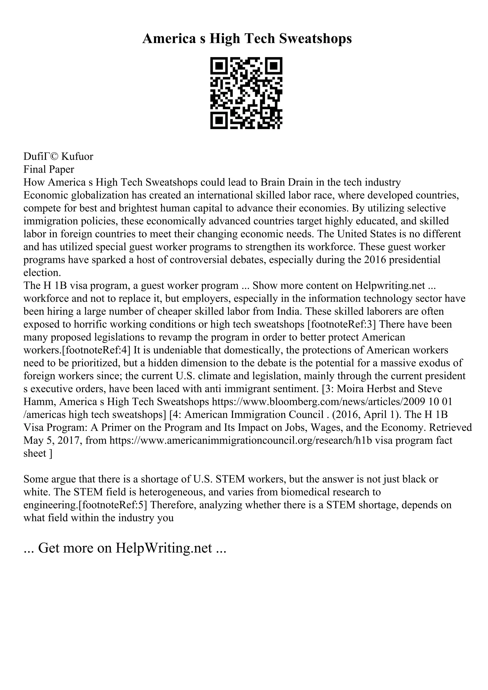 America s High Tech Sweatshops
DufiГ© Kufuor
Final Paper
How America s High Tech Sweatshops could lead to Brain Drain in the tech industry
Economic globalization has created an international skilled labor race, where developed countries,
compete for best and brightest human capital to advance their economies. By utilizing selective
immigration policies, these economically advanced countries target highly educated, and skilled
labor in foreign countries to meet their changing economic needs. The United States is no different
and has utilized special guest worker programs to strengthen its workforce. These guest worker
programs have sparked a host of controversial debates, especially during the 2016 presidential
election.
The H 1B visa program, a guest worker program ... Show more content on Helpwriting.net ...
workforce and not to replace it, but employers, especially in the information technology sector have
been hiring a large number of cheaper skilled labor from India. These skilled laborers are often
exposed to horrific working conditions or high tech sweatshops [footnoteRef:3] There have been
many proposed legislations to revamp the program in order to better protect American
workers.[footnoteRef:4] It is undeniable that domestically, the protections of American workers
need to be prioritized, but a hidden dimension to the debate is the potential for a massive exodus of
foreign workers since; the current U.S. climate and legislation, mainly through the current president
s executive orders, have been laced with anti immigrant sentiment. [3: Moira Herbst and Steve
Hamm, America s High Tech Sweatshops https://www.bloomberg.com/news/articles/2009 10 01
/americas high tech sweatshops] [4: American Immigration Council . (2016, April 1). The H 1B
Visa Program: A Primer on the Program and Its Impact on Jobs, Wages, and the Economy. Retrieved
May 5, 2017, from https://www.americanimmigrationcouncil.org/research/h1b visa program fact
sheet ]
Some argue that there is a shortage of U.S. STEM workers, but the answer is not just black or
white. The STEM field is heterogeneous, and varies from biomedical research to
engineering.[footnoteRef:5] Therefore, analyzing whether there is a STEM shortage, depends on
what field within the industry you
... Get more on HelpWriting.net ...
 