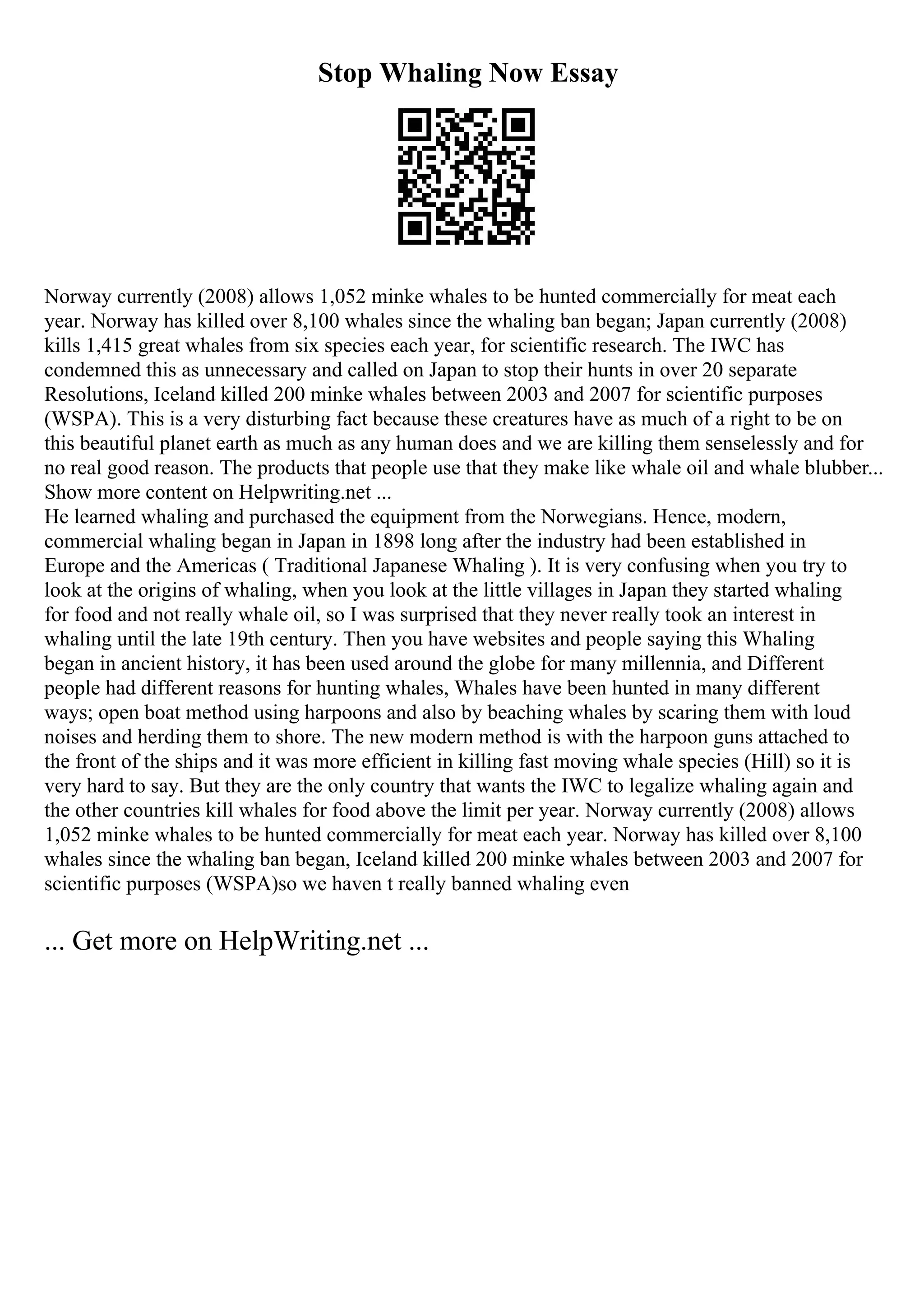 Stop Whaling Now Essay
Norway currently (2008) allows 1,052 minke whales to be hunted commercially for meat each
year. Norway has killed over 8,100 whales since the whaling ban began; Japan currently (2008)
kills 1,415 great whales from six species each year, for scientific research. The IWC has
condemned this as unnecessary and called on Japan to stop their hunts in over 20 separate
Resolutions, Iceland killed 200 minke whales between 2003 and 2007 for scientific purposes
(WSPA). This is a very disturbing fact because these creatures have as much of a right to be on
this beautiful planet earth as much as any human does and we are killing them senselessly and for
no real good reason. The products that people use that they make like whale oil and whale blubber...
Show more content on Helpwriting.net ...
He learned whaling and purchased the equipment from the Norwegians. Hence, modern,
commercial whaling began in Japan in 1898 long after the industry had been established in
Europe and the Americas ( Traditional Japanese Whaling ). It is very confusing when you try to
look at the origins of whaling, when you look at the little villages in Japan they started whaling
for food and not really whale oil, so I was surprised that they never really took an interest in
whaling until the late 19th century. Then you have websites and people saying this Whaling
began in ancient history, it has been used around the globe for many millennia, and Different
people had different reasons for hunting whales, Whales have been hunted in many different
ways; open boat method using harpoons and also by beaching whales by scaring them with loud
noises and herding them to shore. The new modern method is with the harpoon guns attached to
the front of the ships and it was more efficient in killing fast moving whale species (Hill) so it is
very hard to say. But they are the only country that wants the IWC to legalize whaling again and
the other countries kill whales for food above the limit per year. Norway currently (2008) allows
1,052 minke whales to be hunted commercially for meat each year. Norway has killed over 8,100
whales since the whaling ban began, Iceland killed 200 minke whales between 2003 and 2007 for
scientific purposes (WSPA)so we haven t really banned whaling even
... Get more on HelpWriting.net ...
 