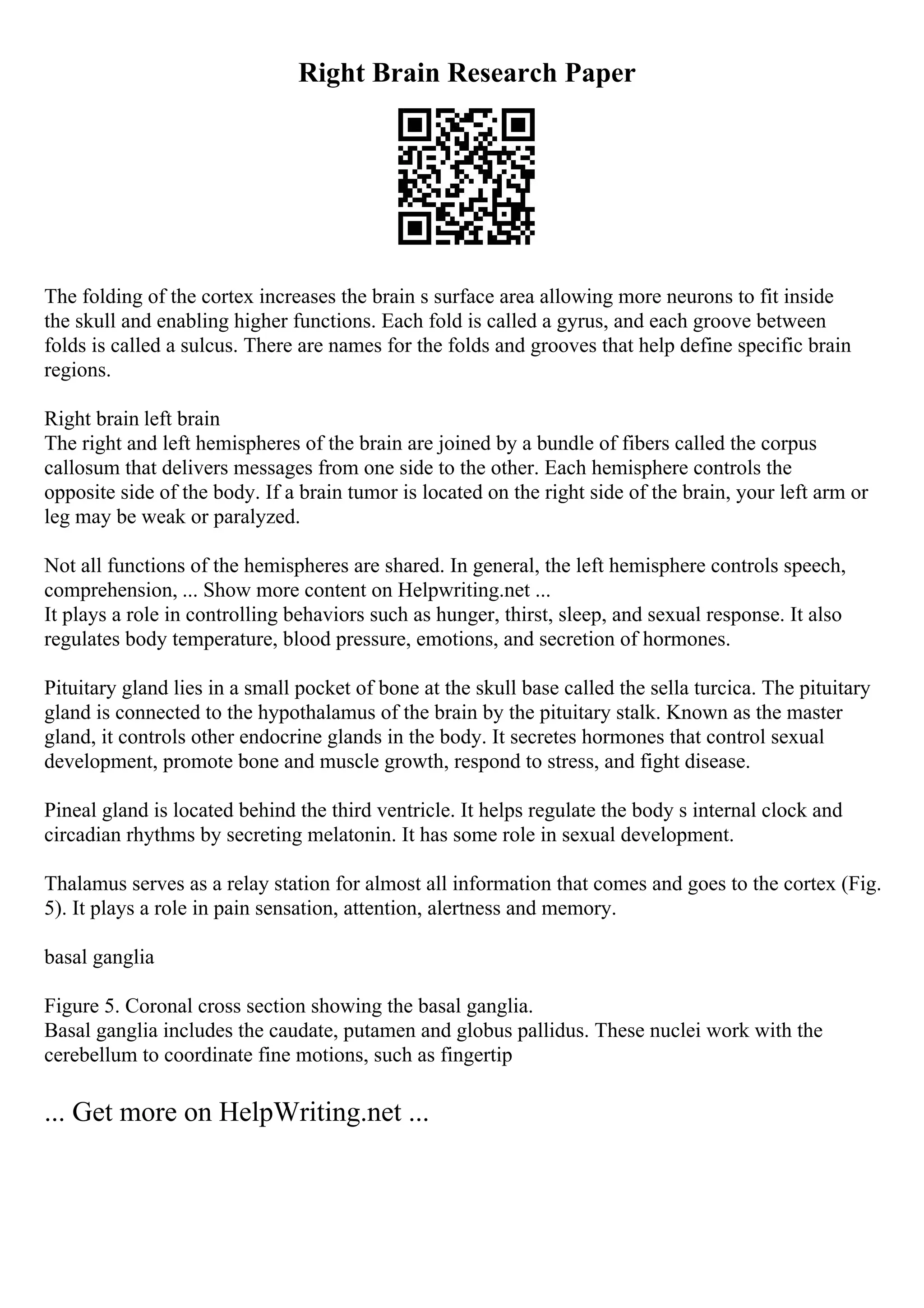 Right Brain Research Paper
The folding of the cortex increases the brain s surface area allowing more neurons to fit inside
the skull and enabling higher functions. Each fold is called a gyrus, and each groove between
folds is called a sulcus. There are names for the folds and grooves that help define specific brain
regions.
Right brain left brain
The right and left hemispheres of the brain are joined by a bundle of fibers called the corpus
callosum that delivers messages from one side to the other. Each hemisphere controls the
opposite side of the body. If a brain tumor is located on the right side of the brain, your left arm or
leg may be weak or paralyzed.
Not all functions of the hemispheres are shared. In general, the left hemisphere controls speech,
comprehension, ... Show more content on Helpwriting.net ...
It plays a role in controlling behaviors such as hunger, thirst, sleep, and sexual response. It also
regulates body temperature, blood pressure, emotions, and secretion of hormones.
Pituitary gland lies in a small pocket of bone at the skull base called the sella turcica. The pituitary
gland is connected to the hypothalamus of the brain by the pituitary stalk. Known as the master
gland, it controls other endocrine glands in the body. It secretes hormones that control sexual
development, promote bone and muscle growth, respond to stress, and fight disease.
Pineal gland is located behind the third ventricle. It helps regulate the body s internal clock and
circadian rhythms by secreting melatonin. It has some role in sexual development.
Thalamus serves as a relay station for almost all information that comes and goes to the cortex (Fig.
5). It plays a role in pain sensation, attention, alertness and memory.
basal ganglia
Figure 5. Coronal cross section showing the basal ganglia.
Basal ganglia includes the caudate, putamen and globus pallidus. These nuclei work with the
cerebellum to coordinate fine motions, such as fingertip
... Get more on HelpWriting.net ...
 
