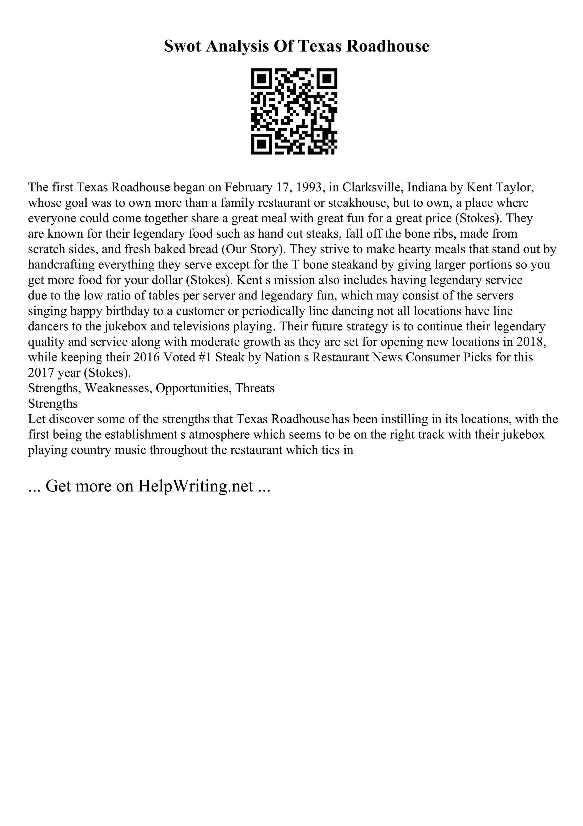Swot Analysis Of Texas Roadhouse
The first Texas Roadhouse began on February 17, 1993, in Clarksville, Indiana by Kent Taylor,
whose goal was to own more than a family restaurant or steakhouse, but to own, a place where
everyone could come together share a great meal with great fun for a great price (Stokes). They
are known for their legendary food such as hand cut steaks, fall off the bone ribs, made from
scratch sides, and fresh baked bread (Our Story). They strive to make hearty meals that stand out by
handcrafting everything they serve except for the T bone steakand by giving larger portions so you
get more food for your dollar (Stokes). Kent s mission also includes having legendary service
due to the low ratio of tables per server and legendary fun, which may consist of the servers
singing happy birthday to a customer or periodically line dancing not all locations have line
dancers to the jukebox and televisions playing. Their future strategy is to continue their legendary
quality and service along with moderate growth as they are set for opening new locations in 2018,
while keeping their 2016 Voted #1 Steak by Nation s Restaurant News Consumer Picks for this
2017 year (Stokes).
Strengths, Weaknesses, Opportunities, Threats
Strengths
Let discover some of the strengths that Texas Roadhousehas been instilling in its locations, with the
first being the establishment s atmosphere which seems to be on the right track with their jukebox
playing country music throughout the restaurant which ties in
... Get more on HelpWriting.net ...
 
