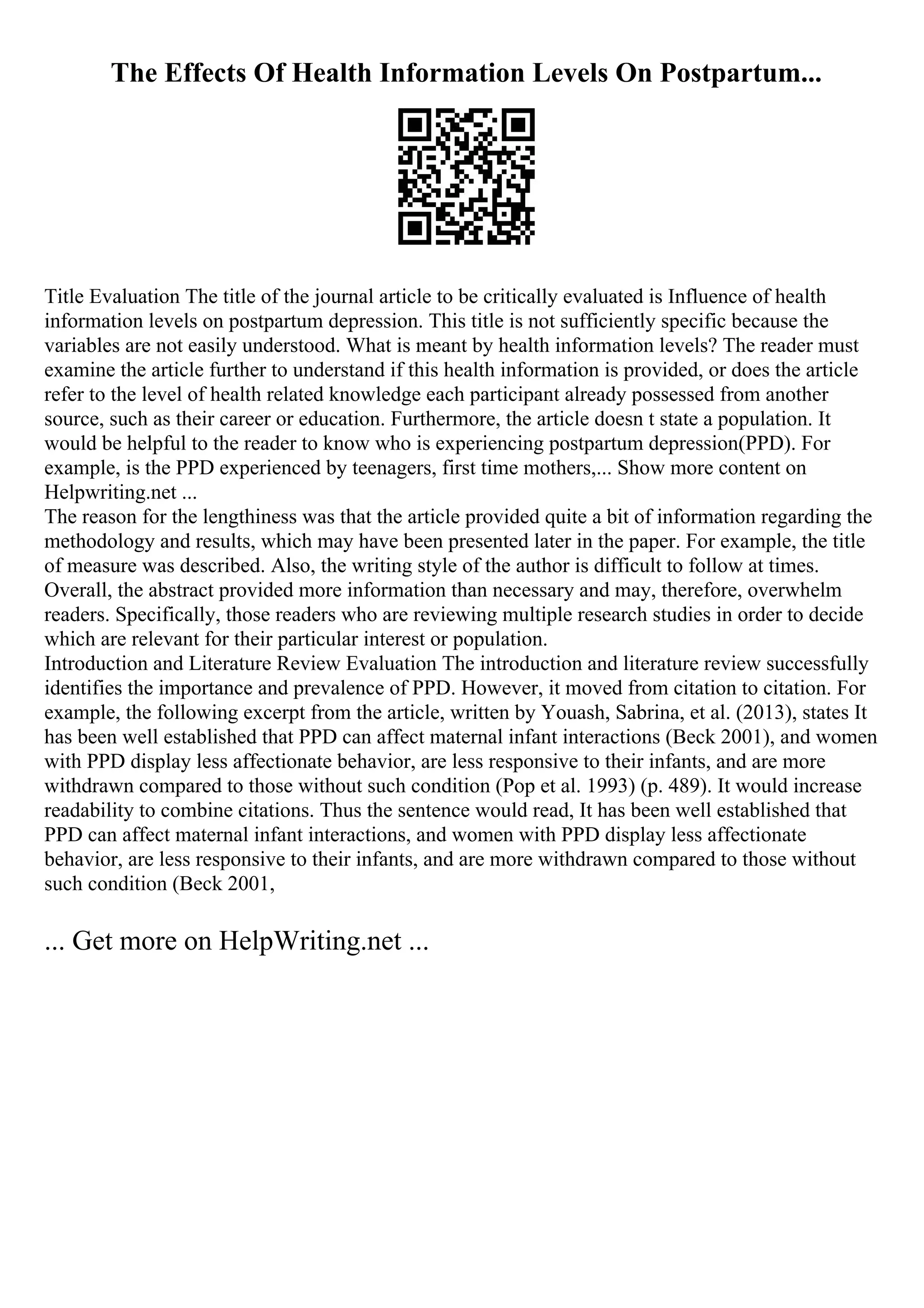 The Effects Of Health Information Levels On Postpartum...
Title Evaluation The title of the journal article to be critically evaluated is Influence of health
information levels on postpartum depression. This title is not sufficiently specific because the
variables are not easily understood. What is meant by health information levels? The reader must
examine the article further to understand if this health information is provided, or does the article
refer to the level of health related knowledge each participant already possessed from another
source, such as their career or education. Furthermore, the article doesn t state a population. It
would be helpful to the reader to know who is experiencing postpartum depression(PPD). For
example, is the PPD experienced by teenagers, first time mothers,... Show more content on
Helpwriting.net ...
The reason for the lengthiness was that the article provided quite a bit of information regarding the
methodology and results, which may have been presented later in the paper. For example, the title
of measure was described. Also, the writing style of the author is difficult to follow at times.
Overall, the abstract provided more information than necessary and may, therefore, overwhelm
readers. Specifically, those readers who are reviewing multiple research studies in order to decide
which are relevant for their particular interest or population.
Introduction and Literature Review Evaluation The introduction and literature review successfully
identifies the importance and prevalence of PPD. However, it moved from citation to citation. For
example, the following excerpt from the article, written by Youash, Sabrina, et al. (2013), states It
has been well established that PPD can affect maternal infant interactions (Beck 2001), and women
with PPD display less affectionate behavior, are less responsive to their infants, and are more
withdrawn compared to those without such condition (Pop et al. 1993) (p. 489). It would increase
readability to combine citations. Thus the sentence would read, It has been well established that
PPD can affect maternal infant interactions, and women with PPD display less affectionate
behavior, are less responsive to their infants, and are more withdrawn compared to those without
such condition (Beck 2001,
... Get more on HelpWriting.net ...
 