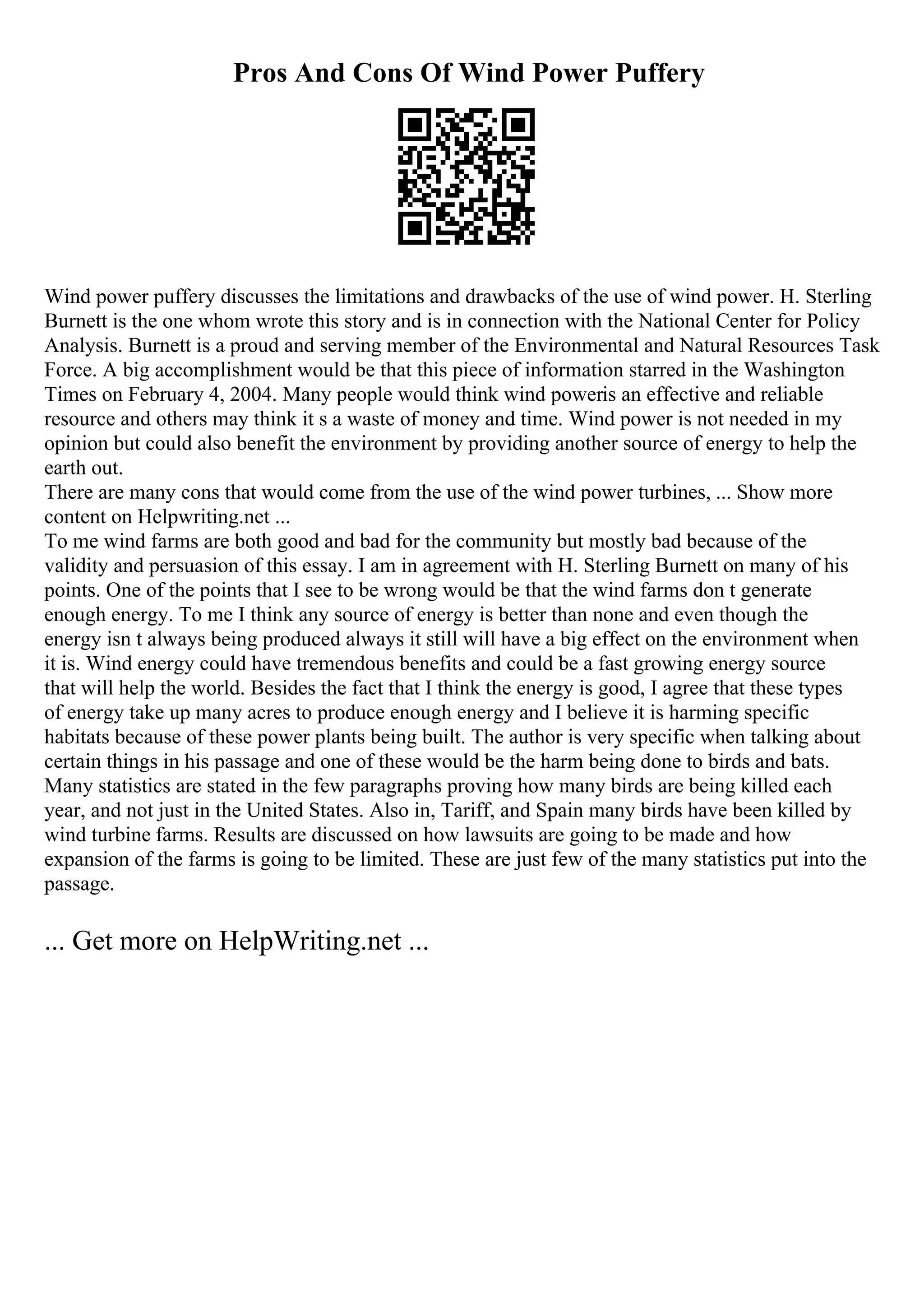 Pros And Cons Of Wind Power Puffery
Wind power puffery discusses the limitations and drawbacks of the use of wind power. H. Sterling
Burnett is the one whom wrote this story and is in connection with the National Center for Policy
Analysis. Burnett is a proud and serving member of the Environmental and Natural Resources Task
Force. A big accomplishment would be that this piece of information starred in the Washington
Times on February 4, 2004. Many people would think wind poweris an effective and reliable
resource and others may think it s a waste of money and time. Wind power is not needed in my
opinion but could also benefit the environment by providing another source of energy to help the
earth out.
There are many cons that would come from the use of the wind power turbines, ... Show more
content on Helpwriting.net ...
To me wind farms are both good and bad for the community but mostly bad because of the
validity and persuasion of this essay. I am in agreement with H. Sterling Burnett on many of his
points. One of the points that I see to be wrong would be that the wind farms don t generate
enough energy. To me I think any source of energy is better than none and even though the
energy isn t always being produced always it still will have a big effect on the environment when
it is. Wind energy could have tremendous benefits and could be a fast growing energy source
that will help the world. Besides the fact that I think the energy is good, I agree that these types
of energy take up many acres to produce enough energy and I believe it is harming specific
habitats because of these power plants being built. The author is very specific when talking about
certain things in his passage and one of these would be the harm being done to birds and bats.
Many statistics are stated in the few paragraphs proving how many birds are being killed each
year, and not just in the United States. Also in, Tariff, and Spain many birds have been killed by
wind turbine farms. Results are discussed on how lawsuits are going to be made and how
expansion of the farms is going to be limited. These are just few of the many statistics put into the
passage.
... Get more on HelpWriting.net ...
 