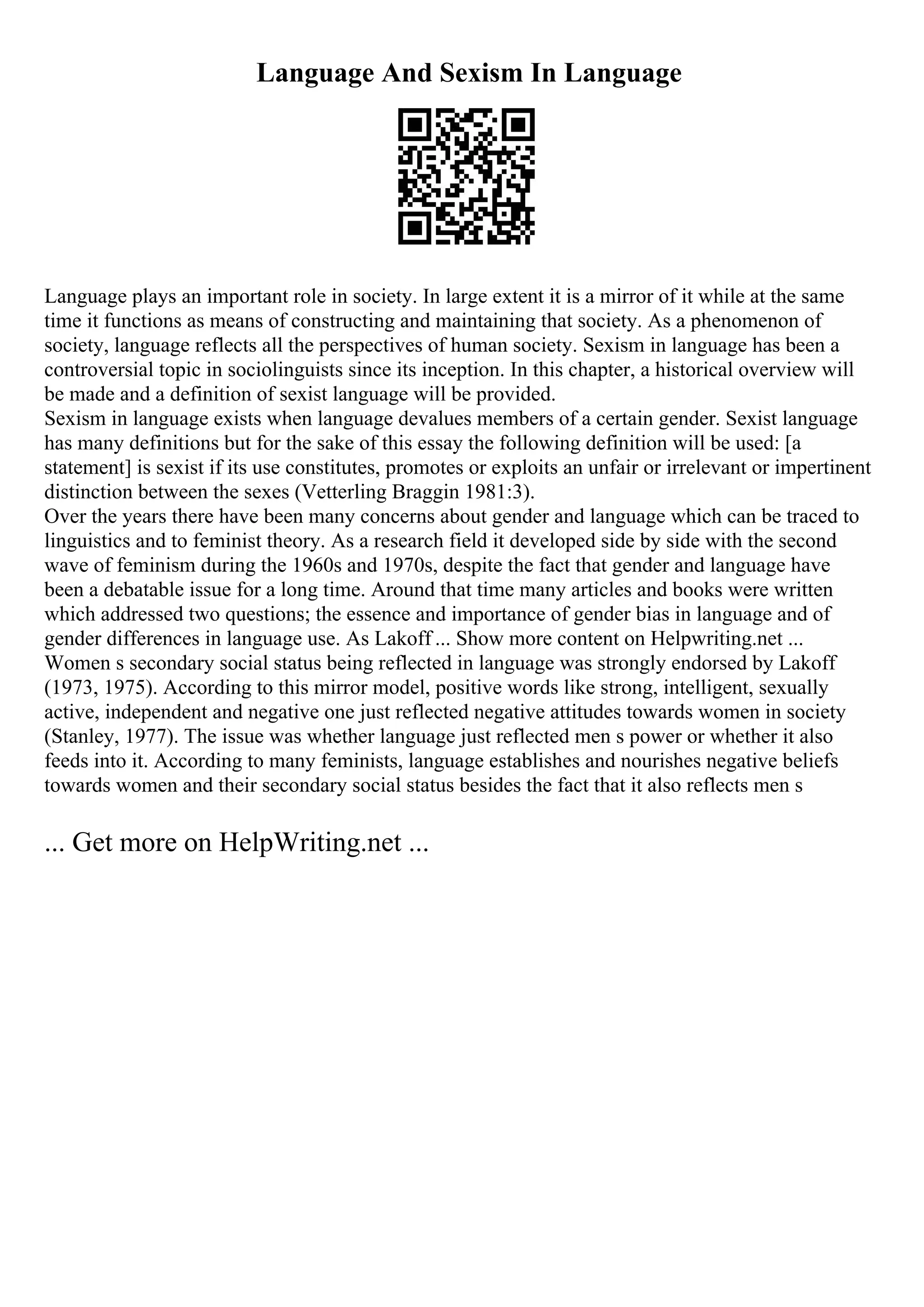 Language And Sexism In Language
Language plays an important role in society. In large extent it is a mirror of it while at the same
time it functions as means of constructing and maintaining that society. As a phenomenon of
society, language reflects all the perspectives of human society. Sexism in language has been a
controversial topic in sociolinguists since its inception. In this chapter, a historical overview will
be made and a definition of sexist language will be provided.
Sexism in language exists when language devalues members of a certain gender. Sexist language
has many definitions but for the sake of this essay the following definition will be used: [a
statement] is sexist if its use constitutes, promotes or exploits an unfair or irrelevant or impertinent
distinction between the sexes (Vetterling Braggin 1981:3).
Over the years there have been many concerns about gender and language which can be traced to
linguistics and to feminist theory. As a research field it developed side by side with the second
wave of feminism during the 1960s and 1970s, despite the fact that gender and language have
been a debatable issue for a long time. Around that time many articles and books were written
which addressed two questions; the essence and importance of gender bias in language and of
gender differences in language use. As Lakoff ... Show more content on Helpwriting.net ...
Women s secondary social status being reflected in language was strongly endorsed by Lakoff
(1973, 1975). According to this mirror model, positive words like strong, intelligent, sexually
active, independent and negative one just reflected negative attitudes towards women in society
(Stanley, 1977). The issue was whether language just reflected men s power or whether it also
feeds into it. According to many feminists, language establishes and nourishes negative beliefs
towards women and their secondary social status besides the fact that it also reflects men s
... Get more on HelpWriting.net ...
 