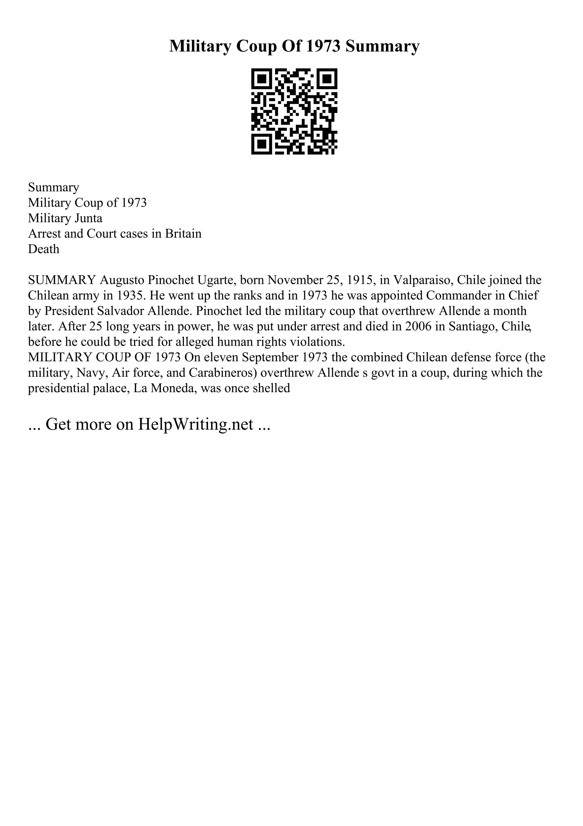 Military Coup Of 1973 Summary
Summary
Military Coup of 1973
Military Junta
Arrest and Court cases in Britain
Death
SUMMARY Augusto Pinochet Ugarte, born November 25, 1915, in Valparaiso, Chile joined the
Chilean army in 1935. He went up the ranks and in 1973 he was appointed Commander in Chief
by President Salvador Allende. Pinochet led the military coup that overthrew Allende a month
later. After 25 long years in power, he was put under arrest and died in 2006 in Santiago, Chile,
before he could be tried for alleged human rights violations.
MILITARY COUP OF 1973 On eleven September 1973 the combined Chilean defense force (the
military, Navy, Air force, and Carabineros) overthrew Allende s govt in a coup, during which the
presidential palace, La Moneda, was once shelled
... Get more on HelpWriting.net ...
 