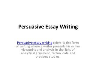 Persuasive Essay Writing
Persuasive essay writing refers to the form
of writing where a writer presents his or her
viewpoint and analysis in the light of
analytical argument, factual data and
previous studies.
 