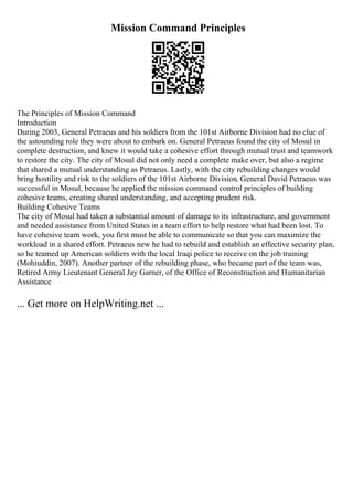 Mission Command Principles
The Principles of Mission Command
Introduction
During 2003, General Petraeus and his soldiers from the 101st Airborne Division had no clue of
the astounding role they were about to embark on. General Petraeus found the city of Mosul in
complete destruction, and knew it would take a cohesive effort through mutual trust and teamwork
to restore the city. The city of Mosul did not only need a complete make over, but also a regime
that shared a mutual understanding as Petraeus. Lastly, with the city rebuilding changes would
bring hostility and risk to the soldiers of the 101st Airborne Division. General David Petraeus was
successful in Mosul, because he applied the mission command control principles of building
cohesive teams, creating shared understanding, and accepting prudent risk.
Building Cohesive Teams
The city of Mosul had taken a substantial amount of damage to its infrastructure, and government
and needed assistance from United States in a team effort to help restore what had been lost. To
have cohesive team work, you first must be able to communicate so that you can maximize the
workload in a shared effort. Petraeus new he had to rebuild and establish an effective security plan,
so he teamed up American soldiers with the local Iraqi police to receive on the job training
(Mohiuddin, 2007). Another partner of the rebuilding phase, who became part of the team was,
Retired Army Lieutenant General Jay Garner, of the Office of Reconstruction and Humanitarian
Assistance
... Get more on HelpWriting.net ...
 