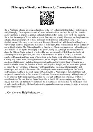 Philosophy of Reality and Dreams by Chuang-tzu and Ibn...
Ibn al Arabi and Chuang tzu were and continue to be very influential to the study of both religion
and philosophy. Their separate notions of dream and reality have survived through the centuries
and we continue to attempt to explain and analyze them today. In this paper I will first examine
Ibn al Arabi s concept of dream and reality and then move on to study Chuang tzu s thoughts on the
subject. After reviewing both of these constructs I will compare and contrast some of the
similarities and differences between the two. Through this analysis I will show that although they
were written hundreds of years and thousands of miles apart, their conclusions on dream and reality
are strikingly similar. The Philosophers Ibn al Arabi was... Show more content on Helpwriting.net ...
Also famous for his mystic philosophy is the great Chuang tzu. Although not much is known
about the Chinese Taoist writer, it is believed he was born around 369 B.C.E. on the border of
Shandong and Henan provinces, and lived as a hermit until his death c.286 B.C.E. Scholars
ascribe to Chuang tzu at least some of the writing in the Taoist book which shares his name (the
Chuang tzu). In this book, Chuang tzu uses wit, satire, analysis, and essays to explore many
questions of philosophy, including the essence of reality and perception. Today, Chuang tzu is
considered to be one of the founders of Taoist philosophical thought, and his book is recognized
as one of the holy scriptures of Taoism. The Chuang tzu has captivated Chinese readers and
encouraged philosophical discussion of its teachings for over two thousand years. Ibn `Arabi
on Dream and Reality In his work Bezels of Wisdom, Ibn al Arabi implies that all of that which
we perceive as reality is, in fact a dream. Even in our dreams we are dreaming. Although most of
us are unaware that we are dreaming, all that we see, feel, and hear is an illusion, a symbolic
manifestation of the true Reality. According to Ibn al Arabi, All men are asleep; only when they
die, do they wake up. In the above statement Ibn al Arabi does not mean that we must die in order
to understand true Reality. He is referring to the process humans must undergo in order to interpret
perceived reality to
... Get more on HelpWriting.net ...
 