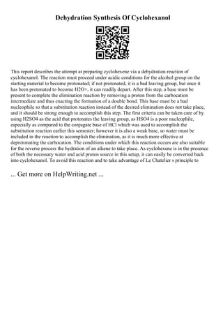 Dehydration Synthesis Of Cyclohexanol
This report describes the attempt at preparing cyclohexene via a dehydration reaction of
cyclohexanol. The reaction must proceed under acidic conditions for the alcohol group on the
starting material to become protonated; if not protonated, it is a bad leaving group, but once it
has been protonated to become H2O+, it can readily depart. After this step, a base must be
present to complete the elimination reaction by removing a proton from the carbocation
intermediate and thus enacting the formation of a double bond. This base must be a bad
nucleophile so that a substitution reaction instead of the desired elimination does not take place,
and it should be strong enough to accomplish this step. The first criteria can be taken care of by
using H2SO4 as the acid that protonates the leaving group, as HSO4 is a poor nucleophile,
especially as compared to the conjugate base of HCl which was used to accomplish the
substitution reaction earlier this semester; however it is also a weak base, so water must be
included in the reaction to accomplish the elimination, as it is much more effective at
deprotonating the carbocation. The conditions under which this reaction occurs are also suitable
for the reverse process the hydration of an alkene to take place. As cyclohexene is in the presence
of both the necessary water and acid proton source in this setup, it can easily be converted back
into cyclohexanol. To avoid this reaction and to take advantage of Le Chatelier s principle to
... Get more on HelpWriting.net ...
 