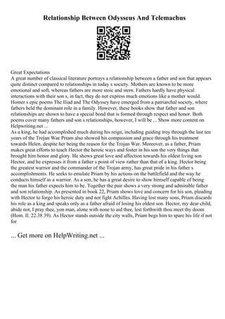 Relationship Between Odysseus And Telemachus
Great Expectations
A great number of classical literature portrays a relationship between a father and son that appears
quite distinct compared to relationships in today s society. Mothers are known to be more
emotional and soft, whereas fathers are more stoic and stern. Fathers hardly have physical
interactions with their son s, in fact, they do not express much emotions like a mother would.
Homer s epic poems The Iliad and The Odyssey have emerged from a patriarchal society, where
fathers held the dominant role in a family. However, these books show that father and son
relationships are shown to have a special bond that is formed through respect and honor. Both
poems cover many fathers and son s relationships, however, I will be ... Show more content on
Helpwriting.net ...
As a king, he had accomplished much during his reign, including guiding troy through the last ten
years of the Trojan War. Priam also showed his compassion and grace through his treatment
towards Helen, despite her being the reason for the Trojan War. Moreover, as a father, Priam
makes great efforts to teach Hector the heroic ways and foster in his son the very things that
brought him honor and glory. He shows great love and affection towards his oldest living son
Hector, and he expresses it from a father s point of view rather than that of a king. Hector being
the greatest warrior and the commander of the Trojan army, has great pride in his father s
accomplishments. He seeks to emulate Priam by his actions on the battlefield and the way he
conducts himself as a warrior. As a son, he has a great desire to show himself capable of being
the man his father expects him to be. Together the pair shows a very strong and admirable father
and son relationship. As presented in book 22, Priam shows love and concern for his son, pleading
with Hector to forgo his heroic duty and not fight Achilles. Having lost many sons, Priam discards
his role as a king and speaks only as a father afraid of losing his oldest son. Hector, my dear child,
abide not, I pray thee, yon man, alone with none to aid thee, lest forthwith thou meet thy doom
(Hom. Il. 22.38 39). As Hector stands outside the city walls, Priam begs him to spare his life if not
for
... Get more on HelpWriting.net ...
 