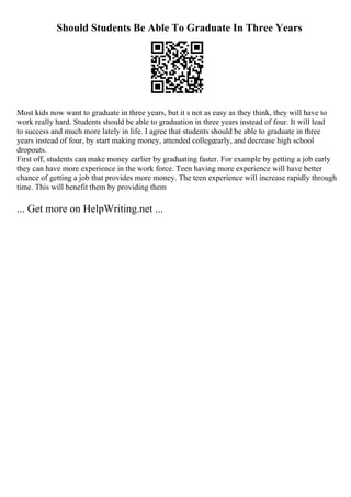 Should Students Be Able To Graduate In Three Years
Most kids now want to graduate in three years, but it s not as easy as they think, they will have to
work really hard. Students should be able to graduation in three years instead of four. It will lead
to success and much more lately in life. I agree that students should be able to graduate in three
years instead of four, by start making money, attended collegeearly, and decrease high school
dropouts.
First off, students can make money earlier by graduating faster. For example by getting a job early
they can have more experience in the work force. Teen having more experience will have better
chance of getting a job that provides more money. The teen experience will increase rapidly through
time. This will benefit them by providing them
... Get more on HelpWriting.net ...
 