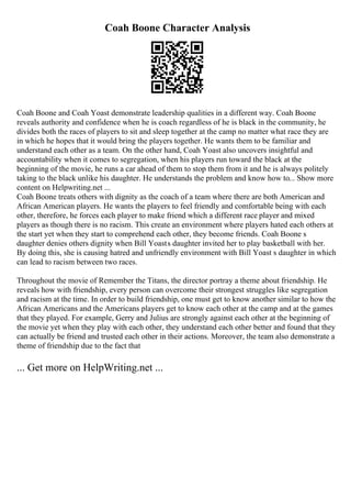 Coah Boone Character Analysis
Coah Boone and Coah Yoast demonstrate leadership qualities in a different way. Coah Boone
reveals authority and confidence when he is coach regardless of he is black in the community, he
divides both the races of players to sit and sleep together at the camp no matter what race they are
in which he hopes that it would bring the players together. He wants them to be familiar and
understand each other as a team. On the other hand, Coah Yoast also uncovers insightful and
accountability when it comes to segregation, when his players run toward the black at the
beginning of the movie, he runs a car ahead of them to stop them from it and he is always politely
taking to the black unlike his daughter. He understands the problem and know how to... Show more
content on Helpwriting.net ...
Coah Boone treats others with dignity as the coach of a team where there are both American and
African American players. He wants the players to feel friendly and comfortable being with each
other, therefore, he forces each player to make friend which a different race player and mixed
players as though there is no racism. This create an environment where players hated each others at
the start yet when they start to comprehend each other, they become friends. Coah Boone s
daughter denies others dignity when Bill Yoasts daughter invited her to play basketball with her.
By doing this, she is causing hatred and unfriendly environment with Bill Yoast s daughter in which
can lead to racism between two races.
Throughout the movie of Remember the Titans, the director portray a theme about friendship. He
reveals how with friendship, every person can overcome their strongest struggles like segregation
and racism at the time. In order to build friendship, one must get to know another similar to how the
African Americans and the Americans players get to know each other at the camp and at the games
that they played. For example, Gerry and Julius are strongly against each other at the beginning of
the movie yet when they play with each other, they understand each other better and found that they
can actually be friend and trusted each other in their actions. Moreover, the team also demonstrate a
theme of friendship due to the fact that
... Get more on HelpWriting.net ...
 