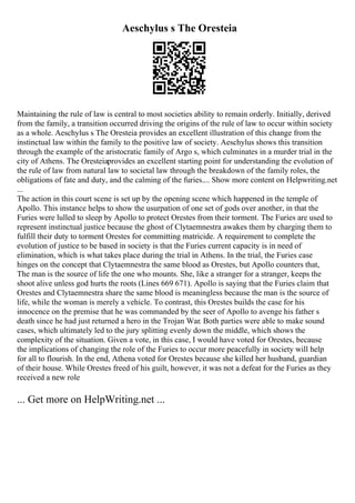 Aeschylus s The Oresteia
Maintaining the rule of law is central to most societies ability to remain orderly. Initially, derived
from the family, a transition occurred driving the origins of the rule of law to occur within society
as a whole. Aeschylus s The Oresteia provides an excellent illustration of this change from the
instinctual law within the family to the positive law of society. Aeschylus shows this transition
through the example of the aristocratic family of Argo s, which culminates in a murder trial in the
city of Athens. The Oresteiaprovides an excellent starting point for understanding the evolution of
the rule of law from natural law to societal law through the breakdown of the family roles, the
obligations of fate and duty, and the calming of the furies.... Show more content on Helpwriting.net
...
The action in this court scene is set up by the opening scene which happened in the temple of
Apollo. This instance helps to show the usurpation of one set of gods over another, in that the
Furies were lulled to sleep by Apollo to protect Orestes from their torment. The Furies are used to
represent instinctual justice because the ghost of Clytaemnestra awakes them by charging them to
fulfill their duty to torment Orestes for committing matricide. A requirement to complete the
evolution of justice to be based in society is that the Furies current capacity is in need of
elimination, which is what takes place during the trial in Athens. In the trial, the Furies case
hinges on the concept that Clytaemnestra the same blood as Orestes, but Apollo counters that,
The man is the source of life the one who mounts. She, like a stranger for a stranger, keeps the
shoot alive unless god hurts the roots (Lines 669 671). Apollo is saying that the Furies claim that
Orestes and Clytaemnestra share the same blood is meaningless because the man is the source of
life, while the woman is merely a vehicle. To contrast, this Orestes builds the case for his
innocence on the premise that he was commanded by the seer of Apollo to avenge his father s
death since he had just returned a hero in the Trojan War. Both parties were able to make sound
cases, which ultimately led to the jury splitting evenly down the middle, which shows the
complexity of the situation. Given a vote, in this case, I would have voted for Orestes, because
the implications of changing the role of the Furies to occur more peacefully in society will help
for all to flourish. In the end, Athena voted for Orestes because she killed her husband, guardian
of their house. While Orestes freed of his guilt, however, it was not a defeat for the Furies as they
received a new role
... Get more on HelpWriting.net ...
 
