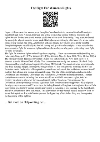 The Fight For Women s Rights
In pre civil war America women were thought of as subordinate to men and thus had less rights
than free black men. African American and White women had similar political positions and
rights besides the fact that white women could own slaves with their family. They even performed
the same jobs when it came to house work. Black slaves were thought of to have 3/5s a vote in the
senate while women had none. Abolitionist and anti slavery movements arose along with the
thought that people should rally to abolish slavery and give free slaves rights. It was never before
a movement to fight for women s rights and thus educated women began to realize they must fight
for their own rights.
The fight for women s rights and suffrage is an ongoing ... Show more content on Helpwriting.net ...
(MacLean, Maggie. Civil War Women. Civil War Women. N.p., 14 June 2006. Web. 02 Jan. 2015.)
The first convention dedicated to women s rights was in Seneca Falls, New York in 1848. It
spanned both the 19th and 20th of July. This convention was run by two women, Elizabeth Cady
Stanton and Lucretia Mott and organized by Mary M Clintock. This event attracted approximately
one three hundred people, the majority being women. At this convention a modified draft of the
Preamble to the Declaration of Independence was drawn and stated, We hold these truths to be self
evident: that all men and women are created equal. The title of this modification is known to be
Declaration of Sentiments, Grievances, and Resolutions , written by Elizabeth Stanton. Thirteen
resolutions were made including that a man should not withhold a woman s rights, take her
property or refuse to allow her to vote, and sacred right of franchise. The revision of the
Declaration of Independence received signatures from female and male supporters. Sixty eight of
the signers were women and 32 were men, including Frederick Douglass. Although the Seneca Falls
Convention was the first women s rights convention in America, it was inspired by the World Anti
Slavery Convention in 1840 in London. This convention invited women but did not allow them to
speak their opinions. Lucretia Mott expressed the hypocrisy of this in her diary and thus sparked
the beginning of the fight for
... Get more on HelpWriting.net ...
 