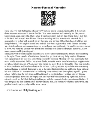 Narrow-Personal Narrative
Have you ever had that feeling of deja vu? You hear an old song and connect to it. You walk
down a certain street and it seems familiar. You meet someone and instantly it s like you ve
known them your entire life. That s what it was like when I met my best friend Tori. I met Tori
at the local park when I was thirteen. She was wearing red doc martens and so was I. So I
sauntered over to her with a smirk on my face and told her that I liked her shoes. I told her she
had good taste. Tori laughed at that and insisted this was a sign we had to be friends. Instantly
we clicked and soon she was coming over to my house every other day. It was like we were meant
to meet. We were the kind of best friends that finished each other s sentences. Tori was
... Show
more content on Helpwriting.net ...
Seeing my best friend lying still in coffin was a dose of unwanted reality. I broke down sobbing
at the sight. Three months after that and I started to get back into my daily routine. However,
Tori s presence at my side was something constantly missing. Missing Tori was a dull ache that
never really went away. I didn t know that Tori s presence would soon be making a reappearance.
My phone alarm rung on a Wednesday and pulled me away from my thoughts. I had five minutes
to leave the house and head to school or I d be late. I quickly shoved my red doc martens on my
feet and headed to school. Tori used to go to the same highschool as me and being there without
her was difficult. At least the new kid in history class seemed cool I thought to myself. I got to
school right before the bell rings and I had to rush to my first class. I walked into my history
class and plopped down into an empty seat. The new kid was seated at my right side. He was
attractive with his dark hair falling into his eyes and the constant aloof expression on his face. I
was intrigued by him and the air of mystery around him. No one knew where he came from. He
just had transferred recently and he wasn t very
... Get more on HelpWriting.net ...
 