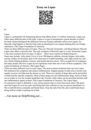 Essay on Lupus
br
Lupus
Lupus is a potentially life threatening disease that effects about 1.5 million Americans. Lupus can
effect many different parts of the body. Lupus is a type of autoimmune system disorder in which
the body cannot distinguish the difference between foreign antibodies and its own organs. So
basically what happens is that the body ends up attacking its own organs thinking they are foreign
substances. (The Lupus Foundation of America)
There are three different types of Lupus. They are: Discoid, Systematic, and Drug Induced. Discoid
Lupus only effects a persons skin. The only symptom of Discoid Lupus is a rash. Systematic Lupus
is the most common form of Lupus. It effects ... Show more content on Helpwriting.net ...
Some may include: Achy joints, Fever of over 100 degrees, arthritis, extreme fatigue, skin rashes,
anxiety, kidney involvement, pain in the chest area or trouble breathing, rash, light sensitivity, hair
loss, blood clotting problems, seizures, and mouth and nose ulcers. This is a giant list of symptoms,
but many people who have Lupus do not experience more then one or two of these symptoms. (The
Lupus Foundation of America, The Lupus Page)
There are many different ways to treat Lupus. The most common treatment does not cure Lupus,
but minimizes the symptoms and reduces inflammation. Support groups to help relieve anxiety and
regular exercise can help treat the disease as well. There are a bunch of drugs that can be prescribed
to help treat the specific symptoms. Most of these drugs are anti inflammatory drugs. Some of them
are as simple as over the counter painkillers like Tylenol, while others can be powerful steroids with
anti inflammatory agents in them. (The Lupus Foundation of America, The Lupus Page)
In conclusion Lupus is definitely a very serious disease that we must learn more about. My great
aunt had Lupus for over ten years and during that time suffered in ways no person should have to.
She would fall down constantly and break bones. Near the end of her life, she would break bones
doing stuff as simple as getting out of bed.
... Get more on HelpWriting.net ...
 