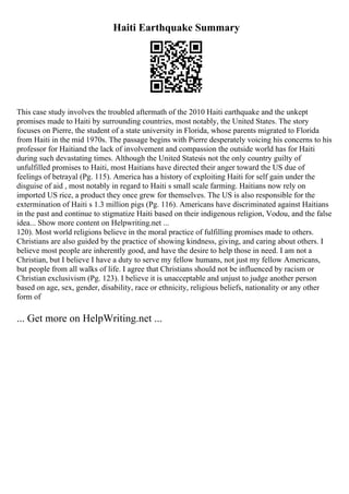 Haiti Earthquake Summary
This case study involves the troubled aftermath of the 2010 Haiti earthquake and the unkept
promises made to Haiti by surrounding countries, most notably, the United States. The story
focuses on Pierre, the student of a state university in Florida, whose parents migrated to Florida
from Haiti in the mid 1970s. The passage begins with Pierre desperately voicing his concerns to his
professor for Haitiand the lack of involvement and compassion the outside world has for Haiti
during such devastating times. Although the United Statesis not the only country guilty of
unfulfilled promises to Haiti, most Haitians have directed their anger toward the US due of
feelings of betrayal (Pg. 115). America has a history of exploiting Haiti for self gain under the
disguise of aid , most notably in regard to Haiti s small scale farming. Haitians now rely on
imported US rice, a product they once grew for themselves. The US is also responsible for the
extermination of Haiti s 1.3 million pigs (Pg. 116). Americans have discriminated against Haitians
in the past and continue to stigmatize Haiti based on their indigenous religion, Vodou, and the false
idea... Show more content on Helpwriting.net ...
120). Most world religions believe in the moral practice of fulfilling promises made to others.
Christians are also guided by the practice of showing kindness, giving, and caring about others. I
believe most people are inherently good, and have the desire to help those in need. I am not a
Christian, but I believe I have a duty to serve my fellow humans, not just my fellow Americans,
but people from all walks of life. I agree that Christians should not be influenced by racism or
Christian exclusivism (Pg. 123). I believe it is unacceptable and unjust to judge another person
based on age, sex, gender, disability, race or ethnicity, religious beliefs, nationality or any other
form of
... Get more on HelpWriting.net ...
 