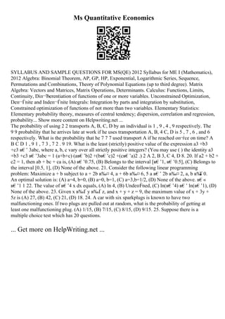 Ms Quantitative Economics
SYLLABUS AND SAMPLE QUESTIONS FOR MS(QE) 2012 Syllabus for ME I (Mathematics),
2012 Algebra: Binomial Theorem, AP, GP, HP, Exponential, Logarithmic Series, Sequence,
Permutations and Combinations, Theory of Polynomial Equations (up to third degree). Matrix
Algebra: Vectors and Matrices, Matrix Operations, Determinants. Calculus: Functions, Limits,
Continuity, Diп¬Ђerentiation of functions of one or more variables. Unconstrained Optimization,
Deп¬Ѓnite and Indeп¬Ѓnite Integrals: Integration by parts and integration by substitution,
Constrained optimization of functions of not more than two variables. Elementary Statistics:
Elementary probability theory, measures of central tendency; dispersion, correlation and regression,
probability... Show more content on Helpwriting.net ...
The probability of using 2 2 transports A, B, C, D by an individual is 1 , 9 , 4 , 9 respectively. The
9 9 probability that he arrives late at work if he uses transportation A, B, 4 C, D is 5 , 7 , 6 , and 6
respectively. What is the probability that he 7 7 7 used transport A if he reached oп¬ѓce on time? A
B C D 1 , 9 1 , 7 3 , 7 2 . 9 19. What is the least (strictly) positive value of the expression a3 +b3
+c3 в€’ 3abc, where a, b, c vary over all strictly positive integers? (You may use ( ) the identity a3
+b3 +c3 в€’3abc = 1 (a+b+c) (aв€’b)2 +(bв€’c)2 +(cв€’a)2 .) 2 A 2, B 3, C 4, D 8. 20. If a2 + b2 +
c2 = 1, then ab + bc + ca is, (A) в€’0.75, (B) Belongs to the interval [в€’1, в€’0.5], (C) Belongs to
the interval [0.5, 1], (D) None of the above. 21. Consider the following linear programming
problem: Maximize a + b subject to a + 2b в‰¤ 4, a + 6b в‰¤ 6, 5 a в€’ 2b в‰¤ 2, a, b в‰
Ґ 0.
An optimal solution is: (A) a=4, b=0, (B) a=0, b=1, (C) a=3,b=1/2, (D) None of the above. в€«
в€’1 1 22. The value of в€’4 x dx equals, (A) ln 4, (B) Undeп¬
Ѓned, (C) ln(в€’4) в€’ ln(в€’1), (D)
None of the above. 23. Given x в‰Ґ y в‰Ґ z, and x + y + z = 9, the maximum value of x + 3y +
5z is (A) 27, (B) 42, (C) 21, (D) 18. 24. A car with six sparkplugs is known to have two
malfunctioning ones. If two plugs are pulled out at random, what is the probability of getting at
least one malfunctioning plug. (A) 1/15, (B) 7/15, (C) 8/15, (D) 9/15. 25. Suppose there is a
multiple choice test which has 20 questions.
... Get more on HelpWriting.net ...
 